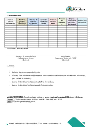 Av. Dep. Paulino Rocha, 1343 – Cajazeiras – CEP: 60864-311 – Fortaleza - CE
10. PGRSS RESUMO
Resíduos
gerados:
classificação*
Resíduos
gerados:
Especificação
Estimativa de
produção:
kg/l/período
Forma de
acondiciona
mento
Forma de
armazena
mento
Processo
de
tratament
o
Empresa
responsável
pela coleta
dos resíduos
Destino final
dos resíduos
*Conforme RDC ANVISA 306/2004.
Assinatura do Responsável pelo
Estabelecimento Gerador
(Carimbo)
Assinatura do
Responsável Técnico pelo PGRSS
(Carimbo)
11. Anexos
 Cadastro Técnico do responsável técnico
 Contrato com empresa transportadora de resíduos cadastrada/credenciada pela EMLURB e licenciada
pela SEUMA, se for o caso;
 Licença Ambiental do local de destinação final dos resíduos;
 Licença Ambiental do local de disposição final dos rejeitos.
MAIS INFORMAÇÕES: Atendimento ao público as terças e quintas-feiras das 8h30min às 16h30min.
CONTATO: Célula de Controle de Resíduos – CECR - Fone: (85) 3482.8016.
Email: ccr.seuma@fortaleza.ce.gov.br
 