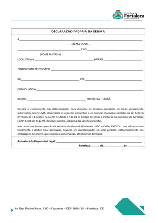 Av. Dep. Paulino Rocha, 1343 – Cajazeiras – CEP: 60864-311 – Fortaleza - CE
DECLARAÇÃO PRÓPRIA DA SEUMA
A_________________________________________________________________________________________
(RAZÃO SOCIAL)
_____________________________________________, CNPJ ________________________________________
(NOME FANTASIA)
LOCALIZADA À ___________________________________________BAIRRO ____________________________
TENDO COMO RESPONSÁVEL __________________________________________________________________
RG__________________________________________, CPF _________________________________________
DOMICILIADO À _____________________________________________________________________________
BAIRRO, __________________________________________, FORTALEZA – CEARÁ.
Declara o cumprimento das determinações para depositar os resíduos coletados em locais previamente
autorizados pela SEUMA, observados os aspectos ambientais e as posturas municipais contidas na Lei Federal
Nº 9.605 de 12.02.98 e na Lei Nº 5.530 de 17.12.81 do Código de Obras e Posturas do Município de Fortaleza
Lei Nº 8.408 de 24.12.99. Resíduos sólidos, sob pena das sanções previstas.
Nos casos que houver geração de resíduos do Grupo B (Químicos - RDC ANVISA 306/2004), que não possuam
tratamento e destino final adequado, deverão ser acondicionados no local gerador, preferencialmente nas
embalagens de origem, que viabilize a conservação, até posterior definição.
Assinatura do Responsável Legal: ______________________________________________________________
Fortaleza, ______ de_______________de ___________.
 