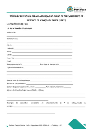 Av. Dep. Paulino Rocha, 1343 – Cajazeiras – CEP: 60864-311 – Fortaleza - CE
TERMO DE REFERÊNCIA PARA ELABORAÇÃO DO PLANO DE GERENCIAMENTO DE
RESÍDUOS DE SERVIÇOS DE SAÚDE (PGRSS)
1. DETALHAMENTO DO PGRSS
1.1. IDENTIFICAÇÃO DO GERADOR
Razão Social:
____________________________________________________________________________
Nome Fantasia:
____________________________________________________________________________
C.N.P.J: _____________________________________________________________________
Endereço: ___________________________________________________________________
Bairro: ______________________________________________________________________
Cidade: _____________________________________________________________________
Fone / Fax: __________________________________________________________________
Email: ______________________________________________________________________
Área Construída (m²):_____________________Área Total do Terreno (m²):_______________
Especialidades Médicas:
____________________________________________________________________________
____________________________________________________________________________
____________________________________________________________________________
Data de início de funcionamento: ________________________________________________
Horário de funcionamento: ______________________________________________________
Número de pacientes atendidos por dia: ____________ Número de funcionários: ________
Número de leitos total e por especialidades médicas:
___________________________________________________________________________________________
___________________________________________________________________________________________
________________________________________________
Descrição de capacidade operacional do estabelecimento (n º de leitos/unidade ou
serviço):____________________________________________________________________________________
___________________________________________________________________________________________
________________________________________________________
 