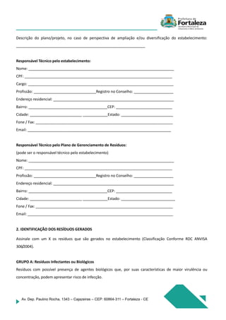 Av. Dep. Paulino Rocha, 1343 – Cajazeiras – CEP: 60864-311 – Fortaleza - CE
Descrição do plano/projeto, no caso de perspectiva de ampliação e/ou diversificação do estabelecimento:
______________________________________________________________
Responsável Técnico pelo estabelecimento:
Nome: ______________________________________________________________________
CPF: _______________________________________________________________________
Cargo: ______________________________________________________________________
Profissão: ______________________________Registro no Conselho: ___________________
Endereço residencial: __________________________________________________________
Bairro: ______________________________________CEP: ___________________________
Cidade: _________________________ ____________Estado: _________________________
Fone / Fax: __________________________________________________________________
Email: _____________________________________________________________________
Responsável Técnico pelo Plano de Gerenciamento de Resíduos:
(pode ser o responsável técnico pelo estabelecimento)
Nome: ______________________________________________________________________
CPF: _______________________________________________________________________
Profissão: ______________________________Registro no Conselho: ___________________
Endereço residencial: __________________________________________________________
Bairro: ______________________________________CEP: ___________________________
Cidade: _________________________ ____________Estado: __________________________
Fone / Fax: __________________________________________________________________
Email: ______________________________________________________________________
2. IDENTIFICAÇÃO DOS RESÍDUOS GERADOS
Assinale com um X os resíduos que são gerados no estabelecimento (Classificação Conforme RDC ANVISA
306/2004).
GRUPO A: Resíduos Infectantes ou Biológicos
Resíduos com possível presença de agentes biológicos que, por suas características de maior virulência ou
concentração, podem apresentar risco de infecção.
 