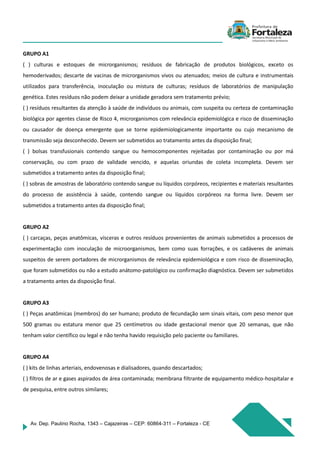 Av. Dep. Paulino Rocha, 1343 – Cajazeiras – CEP: 60864-311 – Fortaleza - CE
GRUPO A1
( ) culturas e estoques de microrganismos; resíduos de fabricação de produtos biológicos, exceto os
hemoderivados; descarte de vacinas de microrganismos vivos ou atenuados; meios de cultura e instrumentais
utilizados para transferência, inoculação ou mistura de culturas; resíduos de laboratórios de manipulação
genética. Estes resíduos não podem deixar a unidade geradora sem tratamento prévio;
( ) resíduos resultantes da atenção à saúde de indivíduos ou animais, com suspeita ou certeza de contaminação
biológica por agentes classe de Risco 4, microrganismos com relevância epidemiológica e risco de disseminação
ou causador de doença emergente que se torne epidemiologicamente importante ou cujo mecanismo de
transmissão seja desconhecido. Devem ser submetidos ao tratamento antes da disposição final;
( ) bolsas transfusionais contendo sangue ou hemocomponentes rejeitadas por contaminação ou por má
conservação, ou com prazo de validade vencido, e aquelas oriundas de coleta incompleta. Devem ser
submetidos a tratamento antes da disposição final;
( ) sobras de amostras de laboratório contendo sangue ou líquidos corpóreos, recipientes e materiais resultantes
do processo de assistência à saúde, contendo sangue ou líquidos corpóreos na forma livre. Devem ser
submetidos a tratamento antes da disposição final;
GRUPO A2
( ) carcaças, peças anatômicas, vísceras e outros resíduos provenientes de animais submetidos a processos de
experimentação com inoculação de microorganismos, bem como suas forrações, e os cadáveres de animais
suspeitos de serem portadores de microrganismos de relevância epidemiológica e com risco de disseminação,
que foram submetidos ou não a estudo anátomo-patológico ou confirmação diagnóstica. Devem ser submetidos
a tratamento antes da disposição final.
GRUPO A3
( ) Peças anatômicas (membros) do ser humano; produto de fecundação sem sinais vitais, com peso menor que
500 gramas ou estatura menor que 25 centímetros ou idade gestacional menor que 20 semanas, que não
tenham valor científico ou legal e não tenha havido requisição pelo paciente ou familiares.
GRUPO A4
( ) kits de linhas arteriais, endovenosas e dialisadores, quando descartados;
( ) filtros de ar e gases aspirados de área contaminada; membrana filtrante de equipamento médico-hospitalar e
de pesquisa, entre outros similares;
 