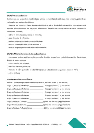 Av. Dep. Paulino Rocha, 1343 – Cajazeiras – CEP: 60864-311 – Fortaleza - CE
GRUPO D: Resíduos Comuns
Resíduos que não apresentem risco biológico, químico ou radiológico à saúde ou a meio ambiente, podendo ser
equiparados aos resíduos domiciliares.
( ) papel de uso sanitário e fralda, absorventes higiênicos, peças descartáveis de vestuário, resto alimentar de
paciente, material utilizado em anti-sepsia e hemostasia de venóclises, equipo de soro e outros similares não
classificados como A1;
( ) sobras de alimentos e do preparo de alimentos;
( ) resto alimentar de refeitório;
( ) resíduos provenientes das áreas admi nistrativas;
( ) resíduos de varrição, flores, podas e jardins; e
( ) resíduos de gesso provenientes de assistência à saúde.
GRUPO E: Materiais Perfurocortantes ou Escarificantes
( ) Lâminas de barbear, agulhas, escalpes, ampolas de vidro, brocas, limas endodônticas, pontas diamantadas,
lâminas de bisturi, lancetas;
( ) tubos capilares; micropipetas;
( ) lâminas e lamínulas; espátulas;
( ) utensílios de vidro quebrados no laboratório (pipetas, tubos de coleta sanguínea e placas de Petri);
( ) outros similares.
3. QUANTIFICAÇÃO DOS RESÍDUOS
Indique a quantidade gerada de cada tipo de resíduos, em litros ou em kg por semana:
Grupo A1, Resíduos Infectantes: ________________ ( )litros por semana ( ) kg por semana
Grupo A2, Resíduos Infectantes: ________________ ( )litros por semana ( ) kg por semana
Grupo A3, Resíduos Infectantes: ________________ ( )litros por semana ( ) kg por semana
Grupo A4, Resíduos Infectantes: ________________ ( )litros por semana ( ) kg por semana
Grupo A5, Resíduos Infectantes: ________________ ( )litros por semana ( ) kg por semana
Grupo B, Resíduos Químicos: __________________ ( )litros por semana ( ) kg por semana
Grupo D, Resíduos Comuns: ___________________ ( )litros por semana ( ) kg por semana
Grupo E, Resíduos Perfurocortantes: _____________ ( )litros por semana ( ) kg por semana
 