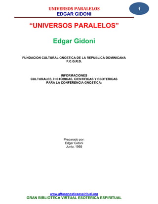 UNIVERSOS PARALELOS                         1
                EDGAR GIDONI

   “UNIVERSOS PARALELOS”

                Edgar Gidoni

FUNDACION CULTURAL GNOSTICA DE LA REPUBLICA DOMINICANA
                      F.C.G.R.D.



                    INFORMACIONES
    CULTURALES, HISTORICAS, CIENTIFICAS Y ESOTERICAS
           PARA LA CONFERENCIA GNOSTICA:




                      Preparado por:
                       Edgar Gidoni
                        Junio, 1995




              www.gftaognosticaespiritual.org
  GRAN BIBLIOTECA VIRTUAL ESOTERICA ESPIRITUAL
 