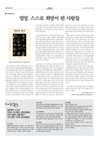 14283호 2015.04.05홍보출판홍보출판
얼마 전 밀양에 다녀왔다. 『밀양을 살다』 발간 기
념으로 삶의 이야기를 들려주었던 할매와 할배, 그
리고 주민분들께 책을 전해드리고 촛불집회에 참
여하기 위해 나선 길이었다. 책을 준비하고 발간하
기까지 꼬박 4개월. 겨울눈이 소복이 뒤덮었던 산
천에 초록이 내려앉았다. 경치 좋게 마을을 감싼
감나무의 푸른 잎들이 봄소식을 전했지만 “저거 되
면(송전탑이 완성되면) 이 감, 딸 수나 있나 모르겠
다.”는 할매의 탄식에 봄은 저 멀리 달아나 있었다.
책이 만들어지던 시간 동안 밀양엔 많은 일들이
있었다. 송전탑이 올라간 만큼 합의한 이들이 늘어
났고, 『밀양을 살다』의 한 꼭지를 차지했던 한 인터
뷰어는 합의를 주도하는 가족 때문에 마실에서도,
집안에서도 죄인처럼 숨어 지냈다. 예고된 강제철
거 앞에서 이제 4곳밖에 남지 않은 농성장은 하루
도 불 꺼질 날이 없었고, 농성장을 지키던 주민들
은 한 자락 남은 말과 웃음마저 잃어가고 있었다.
밀양에 발을 디딘지 불과 몇 시간 만에 가슴에 돌
덩이가 들어앉았다.
‘밀양구술프로젝트’는 무언가를 해야 했던 마음
들이 모여 2013년 12월에 시작됐다. 밀양 송전탑
소식을 들을 때마다 덜컥 내려앉는 마음을 붙잡기
위해, 잔인한 국가폭력과의 싸움에 대표선수로 내
몰린 밀양주민들과 함께 살기 위해 무언가를 해야
했던 우리들. 길을 몰라 망설이고 있을 때, 잘 전해
지지 않는 밀양의 목소리를 담아보자는 이야기들
이 오갔다. 국가폭력의 희생양 혹은 전사로 이분화
된 시선 밑에 감춰진 밀양 주민들의 고유하고도 다
양한 삶과 일상을 기록해보자는 이야기 속에서 ‘밀
양구술프로젝트’가 시작됐고, 지난 4월 『밀양을 살
다』를 펴냈다. 책에는 오늘 밀양을 살아내고 있는
16명의 이야기가 담겼다.
일제식민지 시대, 위안부로 끌려가지 않기 위해
열일곱, 열여덟 나이에 시집을 가야 했던 이가, 보
도연맹으로 남편을 잃은 것도 모자라 월남전에서
부상을 당한 아들을 평생 뒷바라지해야 했던 이가,
대형마트에 밀려난 이가, 1997년 금융위기 때 직장
을 잃고 귀농을 해야 했던 이가 책을 빼곡히 채운
주인공들이건만 그리하여 너나 할 것 없이 모두 한
국 근현대사의 삶을 오롯이 살아내야 했던 이들이
건만 국가는 이들의 삶을 지켜주기는커녕 무참히
짓밟고 있었다. 무거운 짐 바구니를 하도 이고 다녀
머리카락이 뭉텅이로 빠지고, 평생 놓지 못한 호미
자루에 손가락이 휘고, 농사일에 허리 한 번 제대
로 펴지 못하며 매년 한 마지기씩 늘려온 땅 한 마
지기, 한 마지기였건만 국가는 이를 지키고자 하는
마음을 한 푼이라도 더 받아내려는 욕심이라며 모
욕했다. 소박하지만 선산 있고, 공기 좋고, 작은 터
전도 있으니 나이 먹어가는 자손들이 나 가고 나면
여와서 살면 좋겠다며 꾸던 꿈을, 순리대로 이치대
로 욕보며 정직하게 걸어온 인생을, 건강을 되찾게
해준 자연을 한 치의 주저함도 없이 싹둑싹둑 베어
냈다.
울력과 정으로 살아내던 마을에 증오와 미움의
씨앗을 뿌리고 송전탑을 세웠다. 하기에 한평생 살
아온 땅과 고향, 그리고 삶의 방식을 지키기 위해
시작된 송전탑 투쟁. 8년의 시간 속에서 많은 이들
이 손 털고 떠나갔지만, 남은 이들은 끝까지 포기할
수 없다고 말한다. 밤 낮 없이, 도대체 무엇이 일상
인지조차 모르게 싸우는 지금이 벅차기만 하지만
“포기했다고 행복해지는 건 아니”기 때문이다. “거
추접은 돈 받아 모할 낀데”라며 “우리가 끝은 아닐
것”이라 말한다. 하루에도 열두 번 희망이 있나, 없
나 오락가락 하지만, 이들은 누군가 문제를 해결해
주길 앉아서 기다리기 보단 스스로 희망이 된다.
자신의 힘대로 욕보며, 잊지 않고 밀양을 찾아주는
이들의 손을 꼭 잡으면서, 오늘도 가장 힘센 자와
가장 힘없는 사람들의 싸움은 계속된다.
『밀양을 살다』에 꾹꾹 눌려 담아진 이들의 삶은,
밀양 송전탑 투쟁의 숨은 뜻은 물론 자본과 소비에
종속돼 자치와 자급을 잃어버린, 사람과 자연이 공
존하는 삶의 방식을 망각해버린 우리의 일상을 되
돌아보게 한다. 또한 우리가 살아내고 있는 국가의
야만적 민낯을 서슴없이 드러낸다. 하기에 『밀양을
살다』는 동시대에 가장 비동시대적인 단면이자, 우
리가 애써 외면하고자 하는 오늘의 진실에 대한 증
언이다.
이제 밀양에 일상을 되돌려 줘야 하지 않을까?
외면하고 부인하기엔, 질끈 눈 감고 침묵하기엔, 8
년은 너무 길었다.
유해정 (『밀양을 살다』 저자)
* 인권재단 사람 뉴스레터에도 함께 게재되었습니다.
밀양, 스스로 희망이 된 사람들
미디어와 만나기
고유경
중학생 딸에게 물었더니 수업일수가 왜 그렇게 많냐고
하네요. 여름방학 3주는 너무한 거 아니냐고요. 학기말
에는 학교 가서 영화나 보며 시간을 때우는 데, 그렇게
무의미하게 보내느니 “방학이나 하지”라고 하네요.
배경희
매번 조회시간에 교장선생님이 말씀하시잖아요. 좀 지루
하지 않던가요? 매번 똑같은 말씀이잖아요. ㅎㅎㅎ 교장
선생님 말씀 대신에 학생 발언으로 하면 어떨까요?
Arthelais
학교 숙제로 일기쓰기 대신 글쓰기로 대신하면 어떨까
요? 오늘 하루 시간 별로 무얼 했는지. 아이들은 매일
똑같은 일상에 일기거리가 없다고 투덜 투덜거려요.
참, 요즘 많은 학교들이 학습일기를 쓰고 있다고 하네요.
김미숙
출석부 가나다순, 저희 두 딸이 겪고 있는 문제네요. 작
은딸이 이젠 거꾸로 해봤으면 좋겠다고 하네요. 저희 애
들은 ‘강’씨에 여자애들이라 매번 1번이 되더라고요. 이번
에 큰딸은 8년 만에 2번 되었다고 엄청 좋아하고 있네
요. 진짜 바꿔야 할 것 같아요.
한분수
교복은 꼭 입어야 하나요?
학생은 학생다워야 한다며 교복을 입으라 하죠. 학생다
움이 왜 교복으로 통제 관리되어야 하는 건가요.
꽃같이 예쁜 아이들에게 좀 자유롭게 편안하게 맘대로
입고 다니게 하면 더 예쁘지 않겠어요?
또 교복을 입혀야 한다는 한 가지 이유는 빈부격차가 드
러나 아이들 간에 위화감이 염려되기 때문이라고 하는
데요. 교복으로 통제되는 지금도 학교 밖에서 입는 옷들
로 아이들은 빈부 격차를 다 느끼고 있죠. 학교 안에서
만 교복으로 눈 가리고 아웅 하는 거죠.
고1인 우리 아이는 유명브랜드 입고 신는 아이들, 아무
상관 없다고 합니다.
아이들의 생각과 판단을 존중하고 믿으면 교복 안 입혀
도 된다고 생각해요.
SNS
일상에서 느끼고
무심코 지나쳤던 고정관념에는
어떤 것들이 있을까요?
우리 한번 거꾸로 생각해봐요.
『밀양을 살다』(밀양구술프로젝트, 오월의봄, 2014)
 