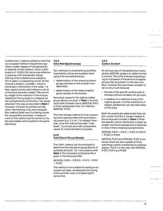 Furthermore,it seemsjustifiedto inferthat
an increasedmethanol requirement sig-
nifies a higher degree of hydrophobicity.
A relativelysimple method, which is attri-
butedto K. KLEIN(19),hasproveneffective
in practicewith hydrophobic silicas.
200 mg of the substance are addedto
50 ml water in a separatingfunnel.As the
mixtureis shaken,a burette-which is
immersedto the bottom of the water -is
then usedto slowly add methanol until all
of the silica has beenwetted. The portion
by weight of the methanol inthe mixture
neededfor this purpose is a measurefor
the hydrophobicityof the silica.The values
attainedinthisway arerecordedinTable1.
However,it should be pointedout that,
within the meaning of an exact analysis,
this methodyields very fluctuatingvalues.
Forcomparative purposes, a measure-
mentof this nature must be carried out by
the sametester andif possibleinthesame
laboratory.
3.2.4
Infra-RedSoectroscoov
3.2.6
CarbonContent
Two methodsof characterizingsynthetic
hydrophobic silicas are availablewhen
using infra-red spectroscopy:
- determinationof the remainingsilanol
groups situated on the surface in iso-
lated state,
group density on the surface.
- determinationof the relativemethyl
Numericalvaluesfor the relativemethyl
group density are given inTable 1.Accord-
ingto bothofthese criteria,AEROSIL R 812
is more hydrophobic than, for instance,
AEROSIL R 972.
The infra-redtest methodistime-consum-
ing and a spectrometer with good resolv-
ing power (e.g. 2.5 cm-I) is needed. How-
ever, oncethis methodhas been “mas-
tered”, it providesaccurate comparative
values for characterizationpurposes.
3.2.5
Total Silanol Group Density
The LiAIH4methodcan be employedto
determinethetotal silanolgroupdensityof
syntheticsilicas(9,13).Inaccordancewith
Table 1,the increasinghydrophobicityis
given in the followingorder:
AEROSIL R 805 <R 812S <R 972 <R812
< R 202.
This methodisnotsuitablefor testingonan
occasional basis,as especiallythe drying
of the synthetic silica is of great signifi-
cance here.
An obvious way of characterizinga hydro-
phobicAEROSIL grade isto determinethe
Ccontent.Thisisthefirst steptowardsgiv-
ingan impressionof theamountof organic
groupsthat are present on the silica sur-
face. However,this value does notseemto
tell usvery much because
- the sizeof the specificsurface area of
- in additionto a chemicalfixing of the
the basicsilicaisnottaken intoaccount,
organic groups, afurther adsorptionof
organic substances can alsotake place
on the silica.
Boththe analytically-determinedtotal car-
bon content andthe C content relatedto
the surface are includedinTable 1.When
the specific carbondistributionis taken as
abasis,thefollowingsequenceisobtained
in view of the increasinghydrophobicity:
AEROSIL R974 <R972 <R 812or R812S
<R202 or R805.
AEROSIL R 812 andAEROSIL R 812 S are
silicas which are also capableof firmly
adsorbing organic substancesby physical
means.This is notthe casewithAEROSIL
R 972, R 974 and R 805.
15
 