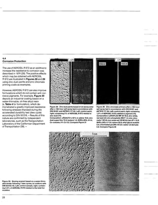 4.4
Corrosion Protection
The useofAEROSlLR 972 as an additiveto
increasethe resistanceto corrosion was
describedin 1974(29).The positiveeffects
which may be obtainedwithAEROSIL
R 972 are illustrated in Figures28 and29
using zinc dust paintsand zinc chromate
primingcoatsas examples.
However,AEROSIL R 972 canalso improve
formulationswhich do notcontainanti-cor-
rosivepigments. For example, Figure30
depicts an industrial coatingbased on a
water-thinnable, oil-free alkyd resin
(s. Table 4 for formulation),which de-
monstrateda greatly improved resistance
followingstresses imposedduring the
accelerated durability test (dewcycle)
accordingto DIN 50018. -Results of this
natureare confirmedby independent
laboratories, such as theTransportation
Laboratoryof the Californian Department
ofTransportation(38).-
Figure3 0 Stovingenamel based ona water-thinn-
able binderfollowing7 dew cycles, to conform with
DIN50018(14). Left control sample, right: contain-
ing0.5% of AEROSIL R 972 related to the total for-
mulation
Figure 2 8 Zinc dust paintsbasedonanepoxyester
after a 168-hoursalt spray test inaccordancewith
DIN50021 andASTM B 117-64. Left:control paint,
right: containing 2% of AEROSIL R 972 related to
zinc dust (14).
Composition:JAGALYD 4,50% inxylene 19.6; zinc
dust super-fine 72.5; butanol 1.0; SHELLSOLA 9.4;
Co-octoate,6% Co 0.2. CompareFigure31
Figure 29: Zinc chromate primersafter a 168-hour
salt spray test in accordancewith DIN50021 and
ASTM B117-64. Left control paint, right: containing
1.3% of AEROSIL R 972 related to pigment (14).
Composition: LAROFLEXMP35 19.5; zinc white,
red seal 2.9; zinc phosphateZIN P 1.4; zinc chro-
mate1W6.8; ironoxide red130M6.8; talc AT1 13.5;
SHELLSOLA11.6; xylene 32.6; ethyl glycol acetate
2.4; chlorinatedparaffin40 2.0; castor oil derivate
0.6. CompareFigure32
28
 