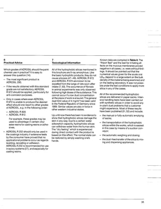 6
PracticalAdvice
Which gradesofAEROSlLshouldthepaint
chemistuse in practice?It is easy to
answer this question (14):
The most significant product is
AEROSIL 200.
If the results obtained with this standard
grade are not satisfactory,AEROSIL
R 972 shouldbe applied,particularlyfor
anti-corrosionpurposes.
Only in cases where evenAEROSIL
R 972 is unableto producethe desired
effect should one resortto other grades
of AEROSIL, e.g. inthe followingorder:
- AEROSIL R 805
- AEROSIL R 812.
For example, these grades may be
used to advantage in certainvinyl
ester resinsforcastingresinsor adhe-
sives.
AEROSIL R 202 shouldonly be used in
the coatingsindustryif extensivetests
bythe consumer have provedthat no
applicational problemsoccuras regards
levelling,recoating or adhesion.
AEROSIL R202 is recommendedfor use
inepoxysystems(27),andespeciallyfor
casting resins.
7
ToxicologicalInformation
All of the hydrophobic silicas mentioned in
this brochureareX-ray amorphous. Like
the basic hydrophilicproducts,they do not
causesilicosis (47-49). AEROSIL R 972
andAEROSIL R 974 are knownto be
expelledfrom the lungsof rats soon after
intake(7,50).The occurrenceof fibrosis
inanimal experimentswas only observed
followinghighdoses ofthesubstance.This
cannot occur if a low dust concentration
attheplaceofwork isensured.Thegeneral
dust limit value of 4 mg/m3has beenvalid
inthe FederalRepublicof Germanysince
1989.Similar values are also inforce in
other western industrialstates.
Knowndata are compiledinTable8.The
“PatchTest” and the test for irritatingef-
fects on the mucous membranes proved
negativeinall cases,i.e.were without find-
ings. It should be pointedout that the
numericalvalues given for the acute oral
LD50
dependto a large extent on the bulk
densityofthematerialbeingexaminedand
on the testinglaboratory.It was not possi-
bleunderthetest conditionsto apply more
silica in any of the cases.
All of the recommendedhydrophobic
silicas are deliveredin papersacks. Inten-
sive handlingtests have beencarried out
Upuntilnowtherehasbeennoevidenceto
show that hydrophobic silicas damagethe
skin in any way. Dueto a certain water
adsorptioncapacity,hydrophobic silicas
can withdraw water from the humanskin.
The “dry feeling” which is experienced
during direct contactwith the productis
basedon this effect.The normal state can
hands.
-
-
-
be restoredby simply washing one’s -
with synthetic silicas in order to avoidany
in-plant dust problemsthat a customer
might experience. Most of these results
have been published(51,52)and include:
the manualor fully-automaticemptying
of sacks;
the transportationof the hydrophobic
silicaswithintheworks, which iseasiest
inthis case by meansof a suction con-
veyor;
the automatic weighing and dosing;
the dust-freetransferofthesilicato mix-
ing and dispersing appliances.
35
 