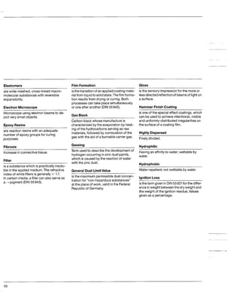 Elastomers Film Formation Gloss
are wide-meshed, cross-linked macro-
molecular substances with reversible
expansibility.
ElectronMicroscope
isthetransition of anappliedcoating mate-
rialfrom liquidto solidstate.Thefilm forma-
tion resultsfrom drying or curing. Both
processescantake place simultaneously
or one after another (DIN55945).
isthe sensory impressionfor the moreor
lessdirected reflectionof beamsof lighton
a surface.
Hammer FinishCoating
Microscopeusing electron beamsto de-
pict very small objects.
Epoxy Resins
are reaction resinswith an adequate
number of epoxy groups for curing
purposes.
Fibrosis
Increasein connectivetissue.
Filler
is a substancewhich is practically insolu-
ble inthe applied medium.The refractive
index of white fillers is generally < 1.7.
In certain media,a filler can also serve as
a-pigment (DIN55943).
Gas Black
Carbonblack whose manufactureis
characterizedbythe evaporationby heat-
ing of the hydrocarbonsserving as raw
materials,followed by combustion of the
gas with the aid of a burnablecarrier gas.
Gassing
Term usedto describe the development of
hydrogenoccurring inzinc dust paints,
which is caused bythe reactionof water
with the zinc dust.
GeneralDust LimitValue
is the maximumpermissibledust concen-
tration for “non-hazardous substances”
at the place of work, valid inthe Federal
Republicof Germany.
is one of the special effect coatings, which
can be usedto achieve intentional,visible
and uniformly-distributed irregularitieson
the surface of a coating film.
Highly Dispersed
Finelydivided.
Hydrophilic
Havingan affinityto water; wettable by
water.
Hydrophobic
Water-repellent;not wettable by water.
lanitionLoss
~
istheterm givenin DIN55921 forthe differ-
enceinweight betweenthe dryweight and
the weight of the ignition residue.Values
given as a percentage.
40
 