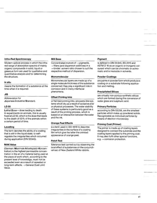 Infra-RedSpectroscopy MillBase
Modernoptical process inwhich the infra-
redrangeof absorptionspectraof mainly
organic compoundsin solid, liquid or
gaseousform are used for qualitativeand
quantitativeanalysis and for determining
the structure.
in situ
meansthe formation of a substance at the
time when it is required.
JIS
Abbreviation for
Japanese IndustrialStandard.
LD50
LethalDose= dose leadingto death.
Inexperiments on animals,this is usually
fixedat LD50,whichisthedosethat leads
to the deathof 50% of the animalswithin
a certainperiodof time.
Concentratedmixtureof --f pigments,
+fillers (anddispersionadditives)in a
-+binder: solvent ratio chosento suit the
respectivemethodof dispersion.
Monomolecular
Monomolecularlayersare made up of a
single moleculethicknessofthe substance
concerned;they playa significant rolein
corrosionand in many interfacial
phenomena.
Offset PrintingInks
or flat-bedprintinginks,arepaste-likesys-
tems whichdry asa resultof oxidativeand/
or physical processes.The water stability
of these systems is particularly good as a
resultof the printingprocess,which is
basedonan interactionbetweenthewater
andthe ink.
Oranae PeelEffects
Levelling
The term denotesthe ability of a coating
that is still inthe liquidstate, to self-
regulatethe irregularitieswhich occurred
during application(DIN55945).
is aterm used in IS04618 to describe
irregularitiesin the surface of a coating
film which givethe latterthe crinkled
appearanceof orange peel.
PatchTest
MAKValue
(German: MaximaleArbeitsplatz-Konzen-
tration) isthe highest permissible concen-
tration inthe air of a materialbeingused at
the place of work which, accordingto the
present levelof knowledge, must not be
exceededeven as a resultof repeatedor
long-termeffects.+General Dust Limit
Value.
Tolerancetest carried out by observingthe
localeffectof substancesontheconjuncti-
val sac of NewZealandWhite rabbits.
Pigment
~~
is defined in DIN 55945, BS 2015 and
ASTM D 16as an organic or inorganiccol-
ourant which can be chromatic or achro-
matic and is insoluble in solvents.
Powder Coatings
arepaintsinpowderform which producea
coating on a substrate followingapplica-
tion and melting.
PreciDitatedSilicas
arevirtually non-porous synthetic silicas
which are formedduring the conversionof
water glass and sulphuric acid.
PrimaryParticles
according to DIN 53206,arethe smallest
particleswhich make up powdered solids.
Recognizableas individual particlesby
means-ofelectron microscopy.
PrimingCoat (Primer)
The primer is made up of coatinglayers
designedto connectthe substrate and the
coating layersapplied to the priming coat.
It may also fulfil other specialfunctions,
e.g. +corrosion protection.
41
 