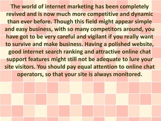 The world of internet marketing has been completely
 revived and is now much more competitive and dynamic
  than ever before. Though this field might appear simple
and easy business, with so many competitors around, you
 have got to be very careful and vigilant if you really want
to survive and make business. Having a polished website,
   good internet search ranking and attractive online chat
 support features might still not be adequate to lure your
site visitors. You should pay equal attention to online chat
      operators, so that your site is always monitored.
 
