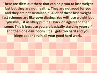 There are diets out there that can help you to lose weight
  fast but they are not healthy. They are not good for you
  and they are not sustainable. A lot of these lose weight
fast schemes are like yoyo dieting. You will lose weight but
   you will just as likely put it all back on again and then
  some. This is because you are basically starving yourself
   and then one day 'boom.' It all gets too hard and you
        binge eat and ruin all your good hard work.
 
