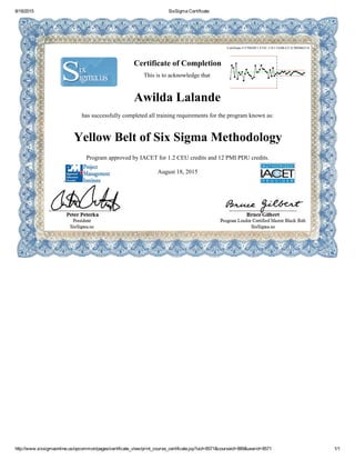 8/18/2015 SixSigma Certificate
http://www.sixsigmaonline.us/opcommon/pages/certificate_view/print_course_certificate.jsp?uid=8571&courseid=889&userid=8571 1/1
Certificate # F70828F1­F53C­11E1­5A4B­CC1CB8D6651A
Certificate of Completion
This is to acknowledge that
Awilda Lalande
has successfully completed all training requirements for the program known as:
Yellow Belt of Six Sigma Methodology
Program approved by IACET for 1.2 CEU credits and 12 PMI PDU credits.
August 18, 2015
 