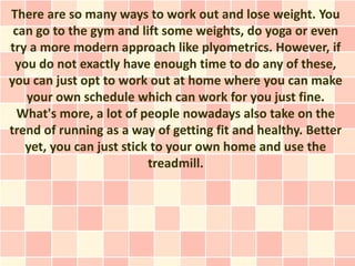 There are so many ways to work out and lose weight. You
 can go to the gym and lift some weights, do yoga or even
try a more modern approach like plyometrics. However, if
 you do not exactly have enough time to do any of these,
you can just opt to work out at home where you can make
   your own schedule which can work for you just fine.
  What's more, a lot of people nowadays also take on the
trend of running as a way of getting fit and healthy. Better
   yet, you can just stick to your own home and use the
                          treadmill.
 