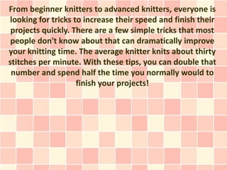 From beginner knitters to advanced knitters, everyone is
looking for tricks to increase their speed and finish their
 projects quickly. There are a few simple tricks that most
 people don't know about that can dramatically improve
your knitting time. The average knitter knits about thirty
stitches per minute. With these tips, you can double that
 number and spend half the time you normally would to
                    finish your projects!
 