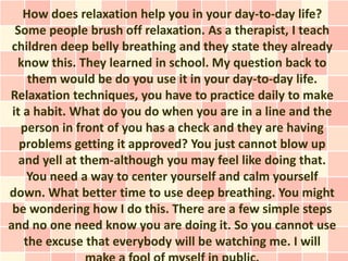 How does relaxation help you in your day-to-day life?
Some people brush off relaxation. As a therapist, I teach
children deep belly breathing and they state they already
know this. They learned in school. My question back to
them would be do you use it in your day-to-day life.
Relaxation techniques, you have to practice daily to make
it a habit. What do you do when you are in a line and the
person in front of you has a check and they are having
problems getting it approved? You just cannot blow up
and yell at them-although you may feel like doing that.
You need a way to center yourself and calm yourself
down. What better time to use deep breathing. You might
be wondering how I do this. There are a few simple steps
and no one need know you are doing it. So you cannot use
the excuse that everybody will be watching me. I will
 