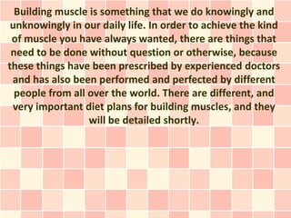 Building muscle is something that we do knowingly and
 unknowingly in our daily life. In order to achieve the kind
 of muscle you have always wanted, there are things that
 need to be done without question or otherwise, because
these things have been prescribed by experienced doctors
 and has also been performed and perfected by different
  people from all over the world. There are different, and
 very important diet plans for building muscles, and they
                  will be detailed shortly.
 