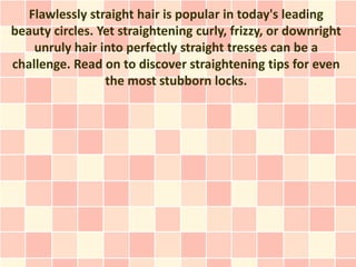 Flawlessly straight hair is popular in today's leading
beauty circles. Yet straightening curly, frizzy, or downright
    unruly hair into perfectly straight tresses can be a
challenge. Read on to discover straightening tips for even
                 the most stubborn locks.
 