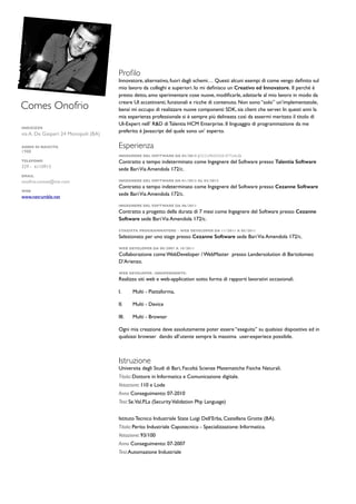 Comes Onofrio
INDIZIZZO
via A. De Gasperi 24 Monopoli (BA)
ANNO DI NASCITA
1988
TELEFONO
329 - 61109136110913
EMAIL
onofrio.comes@me.com
WEB
www.netrumble.net
Proﬁlo
Innovatore, alternativo, fuori dagli schemi… Questi alcuni esempi di come vengo deﬁnito sul
mio lavoro da colleghi e superiori. Io mi deﬁnisco un Creativo ed Innovatore. Il perché è
presto detto, amo sperimentare cose nuove, modiﬁcarle, adattarle al mio lavoro in modo da
creare UI accattivanti, funzionali e ricche di contenuto. Non sono “solo” un’implementatole,
bensì mi occupo di realizzare nuove componenti SDK, sia client che server. In questi anni la
mia esperienza professionale si è sempre più delineata così da essermi meritato il titolo di
UI-Expert nell’ R&D di Talentia HCM Enterprise. Il linguaggio di programmazione da me
preferito è Javascript del quale sono un’ esperto.
Esperienza
INGEGNERE DEL SOFTWARE DA 03/2013 (OCCUPAZIONE ATTUALE)
Contratto a tempo indeterminato come Ingegnere del Software presso Talentia Software
sede BariVia Amendola 172/c.
INGEGNERE DEL SOFTWARE DA 01/2012 AL 03/2013
Contratto a tempo indeterminato come Ingegnere del Software presso Cezanne Software
sede BariVia Amendola 172/c.
INGEGNERE DEL SOFTWARE DA 06/2011
Contratto a progetto della durata di 7 mesi come Ingegnere del Software presso Cezanne
Software sede BariVia Amendola 172/c.
STAGISTA PROGRAMMATORE - WEB DEVELOPER DA 11/2011 A 05/2011
Selezionato per uno stage presso Cezanne Software sede BariVia Amendola 172/c.
WEB DEVELOPER DA 08/2007 A 10/2011
Collaborazione come WebDeveloper / WebMaster presso Landersolution di Bartolomeo
D’Arienzo.
WEB DEVELOPER -INDIPENDENTE-
Realizzo siti web e web-application sotto forma di rapporti lavorativi occasionali.
I. Multi - Piattaforma,
II. Multi - Device
III. Multi - Browser
Ogni mia creazione deve assolutamente poter essere “eseguita” su qualsiasi dispositivo ed in
qualsiasi browser dando all’utente sempre la massima user-experiece possibile.
Istruzione
Universita degli Studi di Bari, Facoltà Scienze Matematiche Fisiche Naturali.
Titolo: Dottore in Informatica e Comunicazione digitale.
Votazione: 110 e Lode
Anno Conseguimento: 07-2010
Tesi: Se.Val.P.La (SecurityValidation Php Language)
Istituto Tecnico Industriale State Luigi Dell’Erba, Castellana Grotte (BA).
Titolo: Perito Industriale Capotecnico - Specializzazione: Informatica.
Votazione: 93/100
Anno Conseguimento: 07-2007
Tesi:Automazione Industriale
 