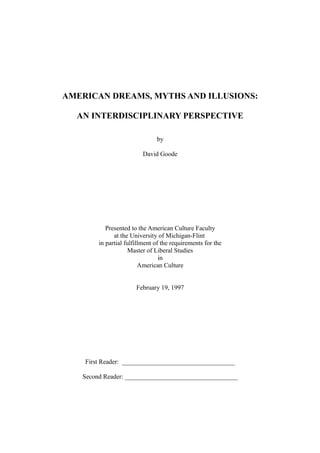 AMERICAN DREAMS, MYTHS AND ILLUSIONS:
AN INTERDISCIPLINARY PERSPECTIVE
by
David Goode
Presented to the American Culture Faculty
at the University of Michigan-Flint
in partial fulfillment of the requirements for the
Master of Liberal Studies
in
American Culture
February 19, 1997
First Reader: ___________________________________
Second Reader: ___________________________________
 