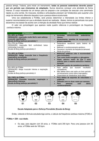 2
pessoa almeja. Todavia, para iniciar um treinamento, todas as pessoas sedentárias deverão passar
por um período que chamamos de adaptação. Nunca devemos começar uma atividade de forma
intensa. O corpo necessita de um tempo para se preparar e ter condições de executar uma caminhada
rápida ou uma corrida. Os músculos, tendões e articulações precisam ser fortalecidos para suportar uma
carga de treinamento diferente daquela à que a pessoa estava acostumada.
Uma vez estabelecida a FCMáx, será preciso determinar a intensidade (os limites inferior e
superior recomendados) em que a atividade deverá ser realizada. Abaixo, temos os percentuais nos quais
deveremos nos basear de acordo com a intenção da atividade física que iremos realizar.
O valor em porcentagem que aparece neste quadro refere-se à porcentagem da frequência
cardíaca máxima.
Escala Adaptada para o Esforço Percebido (Escala de Borg)
Então, voltando à fórmula estudada logo acima, o cálculo da frequência cardíaca máxima (FCM) é:
FCMáx = 220 - sua idade.
 Ou seja, para alguém com 20 anos, a FCMáx será 200 bpm. Para uma pessoa com 35
anos, a FCMáx será de 185 bpm.
INTENSIDADE OBJETIVO
50 a 60% da FCMáx
SENSAÇÃO: respiração muito fácil e sem esforço
muscular significativo.
Escala de Borg (esforço percebido) 1
 Iniciantes extremamente sedentários,
idosos;
 Aquecimento, sessões de recuperação e
grupos especiais.
60 a 70% da FCMáx
SENSAÇÃO: respiração fácil, confortável, baixa
sobrecarga muscular.
Escala de Borg (esforço percebido) 2
 Sedentários saudáveis (após bateria de
exames);
 Melhorar o condicionamento aeróbico;
 Favorece o aumento da frequência semanal;
 Perda de gordura.
70 a 80% da FCMáx
SENSAÇÃO: fadiga muscular leve e frequência
respiratória aumentada.
Escala de Borg (esforço percebido) 3
 Melhorias estéticas (não é recomendado
para iniciantes);
 Tem como fonte energética o glicogênio;
 Gasto calórico maior do que a zona
anterior para o mesmo exercício e mesma
duração;
 Ideal para ganho de resistência aeróbica.
80 a 90% da FCMáx
SENSAÇÃO: fadiga muscular intensa e respiração
ofegante.
Escala de Borg (esforço percebido) 4
 Para atletas que buscam resultados
competitivos;
 Não atletas deve usar após um bom período
de treinamento (como treino intervalado);
 Capacidade de metabolizar ácido lático.
90 a 100% da FCMáx
SENSAÇÃO: Exaustão muscular, respiração e
desconforto intensos.
Escala de Borg (esforço percebido) 5
 Para atletas de esportes de velocidade e
potência;
 Utilizada uma ou duas vezes por semana;
 Para pessoas com ótimo
condicionamento.
 