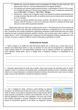 3
 Definido isso, temos de identificar qual a porcentagem da FCMáx que será nosso alvo, não
esquecendo é claro do nível de condicionamento e do objetivo almejado.
 Se a pessoa quer queimar gordura (perda de peso), a porcentagem é de 60 a 70% ou seja,
se a frequência máxima for 185 bpm (para alguém de 35 anos), a frequência cardíaca alvo
será de 185 x 60% = 111 bpm e 185 x 70% = 130 bpm.
 Obviamente, a pessoa não conseguirá manter uma frequência cardíaca absolutamente fixa
ao longo do tempo. Mas terá, então, de mantê-la dentro de uma faixa durante os exercícios:
de 111 a 130 bpm.
 A queima de gordura também leva tempo, portanto, não adianta subir na esteira por 10
minutos. Entre 40 minutos e 1 hora (3 a 5 vezes por semana) é o período de tempo ideal
para que o corpo utilize as gorduras corporais.
Nossa! Mas então quer dizer que a pessoa deverá correr a 130 batimentos por minuto durante 40
minutos? A boa notícia é que esta faixa de batimentos cardíacos é conseguida já com uma caminhada
forte. Iniciando-se uma corrida os batimentos rapidamente aumentam e saem desta faixa indo para a faixa
seguinte que seria a de desenvolvimento aeróbico. Portanto, não há motivo para cravar o dedo no "+" da
esteira até os 11 km/h. Provavelmente ela conseguirá uma boa frequência cardíaca andando entre 5,5 e
6,2 km/h. Com isso, é colocar um MP3 no ouvido e partir para a caminhada ou corrida!
EXERCÍCIOS DE FIXAÇÃO
1 – Nosso coração é um órgão que está intimamente ligado com o esforço que o nosso corpo faz ao
executar uma determinada tarefa, ou seja, se estamos em uma aula de alongamento ou relaxamento,
nosso coração baterá em uma determinada frequência, mas se estamos correndo, ele responderá de
forma diferente. Sendo assim, qual é a relação entre a frequência cardíaca e a intensidade de um
exercício?
2 – Caminhar regularmente faz muito bem à saúde, nosso corpo precisa ser exercitado para se manter
saudável. Porém, ao escolher uma atividade física, principalmente aeróbica (corrida, caminhada, natação,
ciclismo, etc.) faz-se necessário o controle da frequência cardíaca. De acordo com o que vimos em nossas
aulas, por que é tão importante o controle da frequência cardíaca?
3 – Com a chegada do verão, carnaval e vários feriados as pessoas
começam a se exercitar para ficarem em forma e se sentirem melhor ao
vestir um biquíni, uma sunga ou suportarem bem os dias de folia. Dentre
essas pessoas encontramos a senhora Joana Maranhão, 56 anos, que
além de sedentária é fumante e tem sobrepeso, mas como não é boba,
quer também aproveitar o carnaval. Utilizando os seus conhecimentos
acerca do treinamento esportivo e do cálculo da frequência cardíaca
 