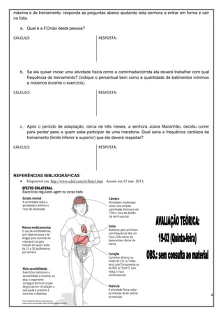 4
máxima e de treinamento, responda as perguntas abaixo ajudando esta senhora a entrar em forma e cair
na folia.
a. Qual é a FCmáx desta pessoa?
b. Se ela quiser iniciar uma atividade física como a caminhada/corrida ela deverá trabalhar com qual
frequência de treinamento? (indique o percentual bem como a quantidade de batimentos mínimos
e máximos durante o exercício).
c. Após o período de adaptação, cerca de três meses, a senhora Joana Maranhão, decidiu correr
para perder peso e quem sabe participar de uma maratona. Qual seria a frequência cardíaca de
treinamento (limite inferior e superior) que ela deverá respeitar?
REFERÊNCIAS BIBLIOGRÁFICAS
 Disponível em: http://www.cdof.com.br/fisio1.htm Acesso em 13 mar. 2013;
CÁLCULO: RESPOSTA:
CÁLCULO: RESPOSTA:
CÁLCULO: RESPOSTA:
 