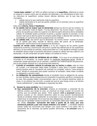 “venta bajo cabida”: art 1831 se refiere siempre a la superficie, (diferente la venta
en especie o cuerpo cierto que se señalan los deslindes y se individualiza el bien raíz,
no menciona la superficie), ambos tienen efectos distintos, por lo que hay dos
conceptos:
i. cabida real es lo que realmente mide la superficie
ii. cabida declarada es lo que las partes señalan en el contrato como la superficie
que se comprara.
Esta como efecto, tiene 2 hipótesis:
1) la cabida real es mayor que la declarada porque se dice lo que se compra, no
lo que realmente mide el objeto. Y la ley determina “de mucho mayor” cuando el
precio de aquello que sobra es superior a la décima parte del precio de la verdadera
cabida. El vendedor podrá aumentar el precio y quedan vigente el contrato, si hay
exceso más que la décima parte el comprar podrá elegir si desiste del contrato o no
acordando un aumento de precio proporcional a la realidad.
2) La cabida real, sea menor que la declarada “es mucho menor” cuando el precio
de la cabida que falta, excede la décima parte del precio de la declarada.
Comprador sufrirá disminución proporcional del precio
Cuando se vende como cuerpo cierto y si es así, ninguna de las partes puede
reclamarse aumento o disminución del precio cuando hay diferencias en las superficies
del bien y lo que señala el contrato, estas prescriben en 1 año desde la entrega cuando
el vendedor quiera exigir el aumento del precio cuando la cabida real sea superior a la
declarada, o la del comprador de pedir rebaja si la cabida es menor.
CONSECUENCIAS FALTA DE ENTREGA DE LA COSA: Si la cosa no se entrega quien
incumple es el vendedor, se puede aplicar la condición resolutoria tacita, donde el
comprador puede perseverar en el contrato, o desistir con indemnización de perjuicios,
por lo que puede utilizarlo en 2 situaciones este derecho:
I. Cuando el vendedor retarla la entrega por su hecho o culpa; esta en mora
de cumplir y el comprador debe haber cumplido o estar llano a cumplir (pagado
precio) porque ante la “excepción de contrato no cumplido” esta la “mora purga la
mora” donde el comprador para poder reclamar al vendedor, debe haber cumplido
su obligación o pronto a esto.
II. La obligación de saneamiento donde el vendedor tiene la obligación de sanear
la cosa vendida, donde proporciona al comprador la posesión pacífica y tranquila de
la cosa. Pero pueden haber inconvenientes: que un 3ro reclame derechos sobre la
cosa y si es exitosa hay evicción, o puede ser que la cosa tenga vicios y se llaman
“vicios redhibitorios” y está obligado a responder de ellos.
2. Sanear la cosa vendida: hay 2 situaciones:
1) hay saneamiento de la evicción: ampara al comprador y responde de los
efectos ocultos que tenga la cosa, es eventual se exige cuando no ocurren los
hechos que era posible que pasen. Tiene aspecto civil y procesal porque se
genera cuando un 3ro reclama derechos sobre la cosa (acción reivindicatoria)
donde el vendedor deberá defender al comprador y si es favorable (al 3ro) deberá
indemnizar al comprador. Por lo que hay dos obligaciones, de dar y hacer.
Para que el vendedor sanee la evicción, el comprador debe estar expuesto y debe
ser citado. Evicción: “privación del todo o parte de la cosa, por una
sentencia judicial y por una causa anterior a la venta” , y vendedor deberá
sanear todas las evicciones que tengan una causa anterior a la venta. Por la
autonomía de la voluntad, las partes pueden eliminarla, y la evicción tiene 3
elementos:
 