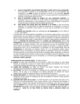 i. que el comprador sea privado del todo o parte de la cosa comprada:
se priva total o parcial y el saneamiento no se ve en la turbación del
comprador, es total cuando es exitosa la acción y la privación parcial
cuando el tercero no reclama dominio, si no que usufructo o servidumbre y
produce un gravamen sobre la cosa.
ii. que la privación tenga su origen en una sentencia judicial: es
necesario que un 3ro inicie un juicio contra el comprador y que se dicte
sentencia condenatoria, a que entregue la cosa al demandante o reconocer
a favor de este un derecho real limitativo del dominio.
iii. que tenga una causa que sea anterior a la venta: si hay evicciones
posterior a la compraventa la soporta solamente el comprador, ya que es
vendedor es extraño a esta nueva, a no ser que lo acuerden en un pacto
antes.
La citación de evicción, debe ser realizada por el comprador y el art 1843 en
un inc. 2 da reglas:
- el comprador con antecedentes aceptables a la solicitud, debe ejercer una acción
judicial para que sea citado el vendedor (antes de la contestación de la demanda)
tiene 10 días, vencido el plazo y no hizo nada el vendedor, se declara caducado el
Dº del comprador para exigir o materializar la citación, luego podrán comparecer al
juicio. La citación de evicción puede ser a todos sus antecesores. Este si no
comparece: continua el procedimiento y acarrea sanción de responsabilidad por la
evicción que se puede producir. Hay una excepción ya que el comprador debe
hacer todo lo que este a su alcance para impedir la evicción y si deja de oponer
excepciones que a él le corresponden, el vendedor no será responsable. Pero si
comparece: la demanda se seguirá contra él y el comprador puede seguir
actuando como co-ayudante. Se puede allanar al vendedor (reconocer el derecho
del que reclama) y si se produce la evicción el vendedor debe responder no hace de
su cargo el pago de las costas, lo otro es que el vendedor asuma la defensa y si es
exitosa no hay consecuencia con el comprador y si el tercero gana hay 2 tipos de
evicción, total o parcial:
indemnización en evicción total: se debe restituir:
a. precio: el valor más importante en la evicción y debe ser aunque la cosa valga
menos, la excepción es que si el valor menor proviene del deterioro del cual el
comprador hubiese aprovechado, se rebaja el precio.
b. costas del contrato: art 1849, de restituir las costas “legales” del contrato
siempre que el comprador la hubiese pagado
c. los frutos: los hace el vendedor en medida que el comprador deba restituir al
dueño de la cosa, si el vendedor se hubiera allanado, no deberá los frutos
posteriores a la fecha cuando se allano y los percibidos en el juicio.
d. costas del juicio: se indemniza costas que tuvo que soportar el comprador, con
excepción de las costas en hipótesis de que el vendedor se allane y haya querido
continuar en el juicio.
e. aumento del valor de la cosa: la indemnización es el aumento del valor de la
cosa que se haya producido o por causa natural o por transcurso del tiempo o
también por mejoras que hubiese introducido el comprador, para esto se revisa si
esta de buena hay un límite que no se abona lo que excede a la cuarta parte
del precio de la venta, si es por mejoras se abona el aumento del valor de estas. Y
si esta de mala fe, no hay límite se abona todo y además todas las
mejoras.
 