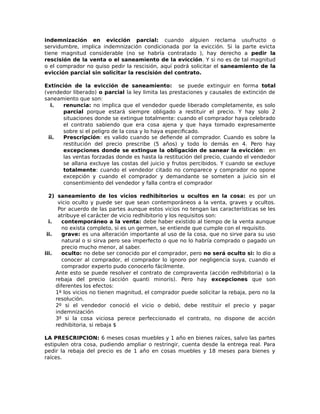 indemnización en evicción parcial: cuando alguien reclama usufructo o
servidumbre, implica indemnización condicionada por la evicción. Si la parte evicta
tiene magnitud considerable (no se habría contratado ), hay derecho a pedir la
rescisión de la venta o el saneamiento de la evicción. Y si no es de tal magnitud
o el comprador no quiso pedir la rescisión, aquí podrá solicitar el saneamiento de la
evicción parcial sin solicitar la rescisión del contrato.
Extinción de la evicción de saneamiento: se puede extinguir en forma total
(vendedor liberado) o parcial la ley limita las prestaciones y causales de extinción de
saneamiento que son:
i. renuncia: no implica que el vendedor quede liberado completamente, es solo
parcial porque estará siempre obligado a restituir el precio. Y hay solo 2
situaciones donde se extingue totalmente: cuando el comprador haya celebrado
el contrato sabiendo que era cosa ajena y que haya tomado expresamente
sobre si el peligro de la cosa y lo haya especificado.
ii. Prescripción: es valido cuando se defiende al comprador. Cuando es sobre la
restitución del precio prescribe (5 años) y todo lo demás en 4. Pero hay
excepciones donde se extingue la obligación de sanear la evicción: en
las ventas forzadas donde es hasta la restitución del precio, cuando el vendedor
se allana excluye las costas del juicio y frutos percibidos. Y cuando se excluye
totalmente: cuando el vendedor citado no comparece y comprador no opone
excepción y cuando el comprador y demandante se someten a juicio sin el
consentimiento del vendedor y falla contra el comprador
2) saneamiento de los vicios redhibitorios u ocultos en la cosa: es por un
vicio oculto y puede ser que sean contemporáneos a la venta, graves y ocultos.
Por acuerdo de las partes aunque estos vicios no tengan las características se les
atribuye el carácter de vicio redhibitorio y los requisitos son:
i. contemporáneo a la venta: debe haber existido al tiempo de la venta aunque
no exista completo, si es un germen, se entiende que cumple con el requisito.
ii. grave: es una alteración importante al uso de la cosa, que no sirve para su uso
natural o si sirva pero sea imperfecto o que no lo habría comprado o pagado un
precio mucho menor, al saber.
iii. oculto: no debe ser conocido por el comprador, pero no será oculto si: lo dio a
conocer al comprador, el comprador lo ignoro por negligencia suya, cuando el
comprador experto pudo conocerlo fácilmente.
Ante esto se puede resolver el contrato de compraventa (acción redhibitoria) o la
rebaja del precio (acción quanti minoris). Pero hay excepciones que son
diferentes los efectos:
1º los vicios no tienen magnitud, el comprador puede solicitar la rebaja, pero no la
resolución.
2º si el vendedor conoció el vicio o debió, debe restituir el precio y pagar
indemnización
3º si la cosa viciosa perece perfeccionado el contrato, no dispone de acción
redhibitoria, si rebaja $
LA PRESCRIPCION: 6 meses cosas muebles y 1 año en bienes raíces, salvo las partes
estipulen otra cosa, pudiendo ampliar o restringir, cuenta desde la entrega real. Para
pedir la rebaja del precio es de 1 año en cosas muebles y 18 meses para bienes y
raíces.
 