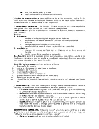 iv. efectuar reparaciones locativas
v. restituir la cosa al termino del arrendamiento
termino del arrendamiento: destrucción total de la cosa arrendada, expiración del
plazo estipulado para la duración del arriendo, extinción del derecho del arrendador,
sentencia del juez en las casos que el juez ha previsto.
CONTRATO DE MANDATO: “Una persona confía la gestión de uno o más negocios a
otra que se hace cargo de ellos por cuenta y riesgo de la primera”
Características: gratuito o remunerado, conmutativo, bilateral, principal, consensual
y de confianza.
Efectos:
A. mandante:
i. proveer de lo necesario para la ejecución del mandato
ii. reembolsarle los gastos razonables causados por la ejecución del
mandado
iii. pagarla la remuneración estipulada o usual
iv. pagarle anticipaciones de dinero con los intereses corrientes
B. mandatario:
i. ejecutar el encargo confiado con la diligencia de un buen padre de
familia
ii. rendir cuenta de su cometido al mandante.
Clasificación: general o especial, simple administración, especial en cuanto a las
facultades, mandato en que se faculta al mandatario para obrar de modo que mejor
convenga o mandato de libre administración.
Extinción del mandato: puede ser de forma unilateral
i. desempeño del negocio
ii. expiración del plazo o por evento de la condición
iii. revocación del mandante
iv. renuncia del mandatario
v. muerte del mandante o mandatario
vi. quiera o insolvencia del mandate o del mandatario
vii. interdicción de uno del otro
viii. cesación de las funciones del mandante, si el mandato ha sido dado en ejercicio de
ella.
CONTRATO DE MUTUO: “una de las partes entrega a la otra cierta cantidad de cosas
fungibles con el cargo de restituir otra tantas del mimo género o calidad”
o características: cosas fungibles, real, unilateral, principal, gratuito u oneroso y
es un título traslaticio de dominio.
o Mutuante: debe ser capaz de enajenar y ser dueño de la cosa dada en mutuo y
el mutuario debe ser capaz de obligarse.
o Efectos: restituir la misma cantidad de cosas que el mismo género y calidad
que las que el recibió, puede ser que no sean dinero o sí.
o Restitución: puede ser un plazo o a su vencimiento, si no puede exigirse 10
días efectuados desde la entrega y si no cuando es posible pero el juez puede
fijar plazo dentro del cual deberá pagar.
CONTRATO DE COMODATO: “Préstamo de uso” una de las partes entrega a la otra
gratuitamente una especie mueble o raíz para que haga uso de ella y con cargo de
restituir la misma especie después de terminado su uso”
o Características: contrato real, gratuito, unilateral, principal
 