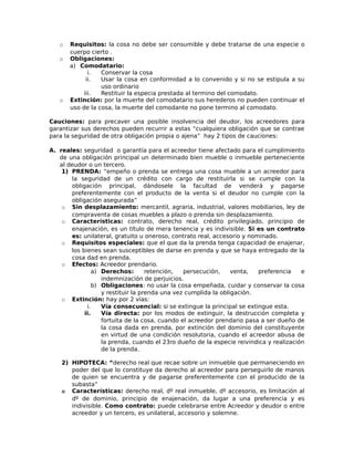 o Requisitos: la cosa no debe ser consumible y debe tratarse de una especie o
cuerpo cierto .
o Obligaciones:
a) Comodatario:
i. Conservar la cosa
ii. Usar la cosa en conformidad a lo convenido y si no se estipula a su
uso ordinario
iii. Restituir la especia prestada al termino del comodato.
o Extinción: por la muerte del comodatario sus herederos no pueden continuar el
uso de la cosa, la muerte del comodante no pone termino al comodato.
Cauciones: para precaver una posible insolvencia del deudor, los acreedores para
garantizar sus derechos pueden recurrir a estas “cualquiera obligación que se contrae
para la seguridad de otra obligación propia o ajena” hay 2 tipos de cauciones:
A. reales: seguridad o garantía para el acreedor tiene afectado para el cumplimiento
de una obligación principal un determinado bien mueble o inmueble perteneciente
al deudor o un tercero.
1) PRENDA: “empeño o prenda se entrega una cosa mueble a un acreedor para
la seguridad de un crédito con cargo de restituirla si se cumple con la
obligación principal, dándosele la facultad de venderá y pagarse
preferentemente con el producto de la venta si el deudor no cumple con la
obligación asegurada”
o Sin desplazamiento: mercantil, agraria, industrial, valores mobiliarios, ley de
compraventa de cosas muebles a plazo o prenda sin desplazamiento.
o Características: contrato, derecho real, crédito privilegiado, principio de
enajenación, es un título de mera tenencia y es indivisible. Si es un contrato
es: unilateral, gratuito u oneroso, contrato real, accesorio y nominado.
o Requisitos especiales: que el que da la prenda tenga capacidad de enajenar,
los bienes sean susceptibles de darse en prenda y que se haya entregado de la
cosa dad en prenda.
o Efectos: Acreedor prendario.
a) Derechos: retención, persecución, venta, preferencia e
indemnización de perjuicios.
b) Obligaciones: no usar la cosa empeñada, cuidar y conservar la cosa
y restituir la prenda una vez cumplida la obligación.
o Extinción: hay por 2 vías:
i. Vía consecuencial: si se extingue la principal se extingue esta.
ii. Vía directa: por los modos de extinguir, la destrucción completa y
fortuita de la cosa, cuando el acreedor prendario pasa a ser dueño de
la cosa dada en prenda, por extinción del dominio del constituyente
en virtud de una condición resolutoria, cuando el acreedor abusa de
la prenda, cuando el 23ro dueño de la especie reivindica y realización
de la prenda.
2) HIPOTECA: “derecho real que recae sobre un inmueble que permaneciendo en
poder del que lo constituye da derecho al acreedor para perseguirlo de manos
de quien se encuentra y de pagarse preferentemente con el producido de la
subasta”
o Características: derecho real, dº real inmueble, dº accesorio, es limitación al
dº de dominio, principio de enajenación, da lugar a una preferencia y es
indivisible. Como contrato: puede celebrarse entre Acreedor y deudor o entre
acreedor y un tercero, es unilateral, accesorio y solemne.
 