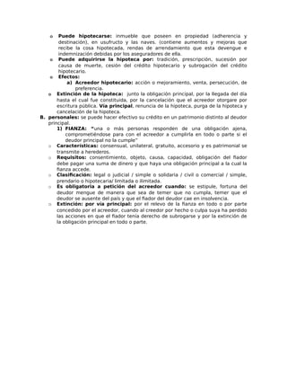 o Puede hipotecarse: inmueble que poseen en propiedad (adherencia y
destinación), en usufructo y las naves. (contiene aumentos y mejoras que
recibe la cosa hipotecada, rendas de arrendamiento que esta devengue e
indemnización debidas por los aseguradores de ella.
o Puede adquirirse la hipoteca por: tradición, prescripción, sucesión por
causa de muerte, cesión del crédito hipotecario y subrogación del crédito
hipotecario.
o Efectos:
a) Acreedor hipotecario: acción o mejoramiento, venta, persecución, de
preferencia.
o Extinción de la hipoteca: junto la obligación principal, por la llegada del día
hasta el cual fue constituida, por la cancelación que el acreedor otorgare por
escritura pública. Vía principal, renuncia de la hipoteca, purga de la hipoteca y
cancelación de la hipoteca.
B. personales: se puede hacer efectivo su crédito en un patrimonio distinto al deudor
principal.
1) FIANZA: “una o más personas responden de una obligación ajena,
comprometiéndose para con el acreedor a cumplirla en todo o parte si el
deudor principal no la cumple”
o Características: consensual, unilateral, gratuito, accesorio y es patrimonial se
transmite a herederos.
o Requisitos: consentimiento, objeto, causa, capacidad, obligación del fiador
debe pagar una suma de dinero y que haya una obligación principal a la cual la
fianza accede.
o Clasificación: legal o judicial / simple o solidaria / civil o comercial / simple,
prendario o hipotecaria/ limitada o ilimitada.
o Es obligatoria a petición del acreedor cuando: se estipule, fortuna del
deudor mengue de manera que sea de temer que no cumpla, temer que el
deudor se ausente del país y que el fiador del deudor cae en insolvencia.
o Extinción: por vía principal: por el relevo de la fianza en todo o por parte
concedido por el acreedor, cuando al creedor por hecho o culpa suya ha perdido
las acciones en que el fiador tenía derecho de subrogarse y por la extinción de
la obligación principal en todo o parte.
 