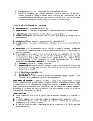 a. principales: subsiste por sí mismo sin necesidad de otro contrato
b. accesorios: depende del contrato principal, como el contrato de garantía,
contrato prenda e hipoteca donde busca asegurar el cumplimiento de la
obligación principal, también este no puede existir sin que exista el principal
como las capitulaciones matrimoniales, no existen sin el matrimonio.
clasificación doctrinal de los contratos:
a. nominados: está reglamentado por la ley
b. innominados: lo crean las partes por el principio de la autonomía de la voluntad
a. instantáneos: se cumplen en el momento en que se celebran
b. tracto sucesivo: no se exige una sola vez, si no que gradual y consecutiva. Ej:
arrendamiento
a. individual: obliga a las partes a que concurren a su celebración
b. colectivos: son obligados no solo los que contrajeron la obligación, también las no
presente
a. definitivos: no es en relación a ningún contrato ni antes ni después. “se celebra
cumpliendo las obligaciones generales por el contrato preparatorio” compraventa,
arriendo, mandato.
b. preparatorios: anteceden a otro contrato y existe una estrecha relación. “las
partes estipulan que en el futuro celebran otro contrato que por ahora no puede
concluir porque esta sujeto a incertidumbre, siendo dudosa su factibilidad” Ej:
contrato promesa. Es una obligación de hacer preparando para un contrato
definitivo. Y en la doctrina nacional se sub clasifica en:
i. generales; promesa y contrato de opción
ii. especiales: contrato arbitraje o clausula compromisoria, pacto o promesa de
preferencia, contrato apertura línea de crédito y contrato de suscripción de
acciones o de una SA
Y en la doctrina comparada esta:
i. preparatorio: genero
ii. preliminar: especie: contrato de opción “las partes se obligan a celebrar en un
contrato futuro y definitivo” promesa de compraventa.
CONTRATO DE OPCION: en doctrina nacional se ubica en los preparatorios generales
y el Dº comparado dice que es “donde una parte brinda a otra la posibilidad de elegir
un determinado plazo a celebrar de un segundo contrato” y fuello dice que “es una
oferta unilateral de contrato que formula una de las partes de manera temporal,
irrevocable y completa en favor de la otra, que de momento se limita a admitirla
reservándose libremente a aceptarla”
Características:
1. existe una renuncia de la parte que no elige el derecho de revocar la propuesta u
oferta
2. el optante adquiere un derecho de aceptar la propuesta, entra a su patrimonio
3. el consentimiento de quien no elige, el segundo contrato ya se encuentra
manifestado en el contrato anterior
4. el contrato definitivo podría celebrarse por escritura privada si el 2do no requiere
formalidad alguna.
 