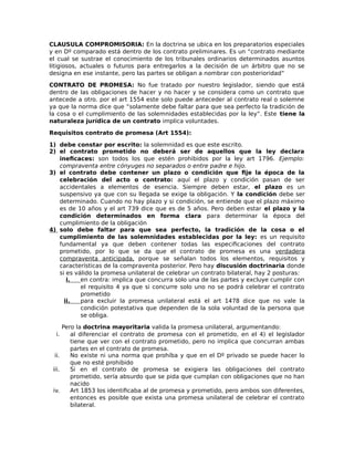 CLAUSULA COMPROMISORIA: En la doctrina se ubica en los preparatorios especiales
y en Dº comparado está dentro de los contrato preliminares. Es un “contrato mediante
el cual se sustrae el conocimiento de los tribunales ordinarios determinados asuntos
litigiosos, actuales o futuros para entregarlos a la decisión de un árbitro que no se
designa en ese instante, pero las partes se obligan a nombrar con posterioridad”
CONTRATO DE PROMESA: No fue tratado por nuestro legislador, siendo que está
dentro de las obligaciones de hacer y no hacer y se considera como un contrato que
antecede a otro. por el art 1554 este solo puede anteceder al contrato real o solemne
ya que la norma dice que “solamente debe faltar para que sea perfecto la tradición de
la cosa o el cumplimiento de las solemnidades establecidas por la ley”. Este tiene la
naturaleza jurídica de un contrato implica voluntades.
Requisitos contrato de promesa (Art 1554):
1) debe constar por escrito: la solemnidad es que este escrito.
2) el contrato prometido no deberá ser de aquellos que la ley declara
ineficaces: son todos los que estén prohibidos por la ley art 1796. Ejemplo:
compraventa entre cónyuges no separados o entre padre e hijo.
3) el contrato debe contener un plazo o condición que fije la época de la
celebración del acto o contrato: aquí el plazo y condición pasan de ser
accidentales a elementos de esencia. Siempre deben estar, el plazo es un
suspensivo ya que con su llegada se exige la obligación. Y la condición debe ser
determinado. Cuando no hay plazo y si condición, se entiende que el plazo máximo
es de 10 años y el art 739 dice que es de 5 años. Pero deben estar el plazo y la
condición determinados en forma clara para determinar la época del
cumplimiento de la obligación
4) solo debe faltar para que sea perfecto, la tradición de la cosa o el
cumplimiento de las solemnidades establecidas por la ley: es un requisito
fundamental ya que deben contener todas las especificaciones del contrato
prometido, por lo que se da que el contrato de promesa es una verdadera
compraventa anticipada, porque se señalan todos los elementos, requisitos y
características de la compraventa posterior. Pero hay discusión doctrinaria donde
si es válido la promesa unilateral de celebrar un contrato bilateral, hay 2 posturas:
i. en contra: implica que concurra solo una de las partes y excluye cumplir con
el requisito 4 ya que si concurre solo uno no se podrá celebrar el contrato
prometido
ii. para excluir la promesa unilateral está el art 1478 dice que no vale la
condición potestativa que dependen de la sola voluntad de la persona que
se obliga.
Pero la doctrina mayoritaria valida la promesa unilateral, argumentando:
i. al diferenciar el contrato de promesa con el prometido, en el 4) el legislador
tiene que ver con el contrato prometido, pero no implica que concurran ambas
partes en el contrato de promesa.
ii. No existe ni una norma que prohíba y que en el Dº privado se puede hacer lo
que no esté prohibido
iii. Si en el contrato de promesa se exigiera las obligaciones del contrato
prometido, sería absurdo que se pida que cumplan con obligaciones que no han
nacido
iv. Art 1853 los identificaba al de promesa y prometido, pero ambos son diferentes,
entonces es posible que exista una promesa unilateral de celebrar el contrato
bilateral.
 