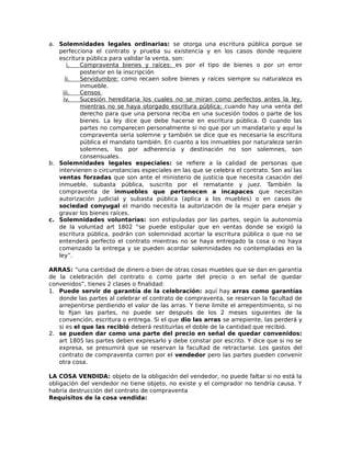 a. Solemnidades legales ordinarias: se otorga una escritura pública porque se
perfecciona el contrato y prueba su existencia y en los casos donde requiere
escritura pública para validar la venta, son:
i. Compraventa bienes y raíces: es por el tipo de bienes o por un error
posterior en la inscripción
ii. Servidumbre: como recaen sobre bienes y raíces siempre su naturaleza es
inmueble.
iii. Censos
iv. Sucesión hereditaria los cuales no se miran como perfectos antes la ley,
mientras no se haya otorgado escritura pública: cuando hay una venta del
derecho para que una persona reciba en una sucesión todos o parte de los
bienes. La ley dice que debe hacerse en escritura pública. O cuando las
partes no comparecen personalmente si no que por un mandatario y aquí la
compraventa seria solemne y también se dice que es necesaria la escritura
pública el mandato también. En cuanto a los inmuebles por naturaleza serán
solemnes, los por adherencia y destinación no son solemnes, son
consensuales.
b. Solemnidades legales especiales: se refiere a la calidad de personas que
intervienen o circunstancias especiales en las que se celebra el contrato. Son así las
ventas forzadas que son ante el ministerio de justicia que necesita casación del
inmueble, subasta pública, suscrito por el rematante y juez. También la
compraventa de inmuebles que pertenecen a incapaces que necesitan
autorización judicial y subasta pública (aplica a los muebles) o en casos de
sociedad conyugal el marido necesita la autorización de la mujer para enejar y
gravar los bienes raíces.
c. Solemnidades voluntarias: son estipuladas por las partes, según la autonomía
de la voluntad art 1802 “se puede estipular que en ventas donde se exigió la
escritura pública, podrán con solemnidad acortar la escritura pública o que no se
entenderá perfecto el contrato mientras no se haya entregado la cosa o no haya
comenzado la entrega y se pueden acordar solemnidades no contempladas en la
ley”.
ARRAS: “una cantidad de dinero o bien de otras cosas muebles que se dan en garantía
de la celebración del contrato o como parte del precio o en señal de quedar
convenidos”, tienes 2 clases o finalidad:
1. Puede servir de garantía de la celebración: aquí hay arras como garantías
donde las partes al celebrar el contrato de compraventa, se reservan la facultad de
arrepentirse perdiendo el valor de las arras. Y tiene limite el arrepentimiento, si no
lo fijan las partes, no puede ser después de los 2 meses siguientes de la
convención, escritura o entrega. Si el que dio las arras se arrepiente, las perderá y
si es el que las recibió deberá restituirlas el doble de la cantidad que recibió.
2. se pueden dar como una parte del precio en señal de quedar convenidos:
art 1805 las partes deben expresarlo y debe constar por escrito. Y dice que si no se
expresa, se presumirá que se reservan la facultad de retractarse. Los gastos del
contrato de compraventa corren por el vendedor pero las partes pueden convenir
otra cosa.
LA COSA VENDIDA: objeto de la obligación del vendedor, no puede faltar si no está la
obligación del vendedor no tiene objeto, no existe y el comprador no tendría causa. Y
habría destrucción del contrato de compraventa
Requisitos de la cosa vendida:
 