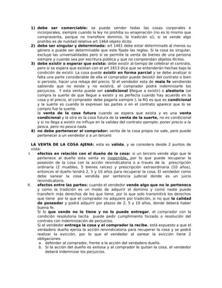 1) debe ser comerciable: se puede vender todas las cosas corporales e
incorporales, siempre cuando la ley no prohíba su enajenación (no es lo mismo que
compraventa, porque no transfiere dominio, la tradición sí), si se vende algo
prohíbo es de nulidad relativa art 1464 objeto ilícito
2) debe ser singular y determinada: art 1461 debe estar determinado al menos su
género o puede ser determinable que este fijado las reglas. Si la cosa es singular,
excluye las universalidades pero si se permite la venta de bienes de una persona
siempre y cuando sea por escritura pública y que no comprendan objetos ilícitos.
3) debe existir o esperar que exista: debe existir al tiempo de celebrar el contrato,
pero si se espera que existan con el art 1813 dice que se entenderán hechas bajo la
condición de existir. La cosa puede existir en forma parcial y se debe analizar si
falta una parte considerable de ella el comprador puede desistir del contrato o bien
si persiste, hacer una rebaja del precio. SI el vendedor esta de mala fe vendiendo
sabiendo que no existe y no existirá, al comprador podrá indemnizarle los
perjuicios. Y esta venta puede ser condicional (llegue a existir) o aleatoria (se
compra la suerte de que llegue a existir y es perfecta cuando hay acuerdo en la
cosa y el precio, el comprador debe pagarla siempre ), la RG es que es condicional
y la suerte es cuando lo expresan las partes o en el contrato aparece que lo se
compro fue la suerte.
la venta de la cosa futura cuando se espera que exista y es una venta
condicional y la otra es la cosa futura de la venta de la suerte, no es condicional
y si no llega a existir no influye en la validez del contrato ejemplo: poner precio a la
pesca, pero no pesca nada.
4) no debe pertenecer al comprador: venta de la cosa propia no vale, pero puede
pertenecer a un vendedor o a un tercero
LA VENTA DE LA COSA AJENA: esta es válida, y se considera desde 2 puntos de
vista:
I. efectos en relación con el dueño de la cosa: si un tercero vende algo que le
pertenece al dueño esta venta es inoponible, por lo que puede recuperar la
posesión de la cosa con la acción reivindicatoria o a través de la prescripción
ordinaria (2 muebles, 5 bienes raíces) y prescripción extraordinaria (10 años),
entonces el dueño tendrá 2, 5 y 10 años para recuperar la cosa. El vendedor como
debe sanear la cosa vendida por sentencia judicial donde es un juicio
reivindicatorio.
II. efectos entre las partes: cuando el vendedor vende algo que no le pertenece
y como la tradición es un modo de adquirir el dominio y como nadie puede
transferir más derechos de los que tiene, por lo que solo transmitirá los derechos
que tiene por lo que el comprador no adquiere por tradición, si no que la calidad
de poseedor y podrá adquirir por plazos de 2, 5 y 10 años, donde deberá haber
buena fe.
Si lo que vende no lo tiene y no lo puede entregar, el comprador con la
condición resolutoria tacita puede pedir cumplimiento forzado o resolución del
contrato con indemnización de perjuicios.
Si el vendedor entrega la cosa y el comprador la recibe, está expuesto a que el
verdadero dueño ejerza la acción reivindicatoria para recuperar la cosa y se podrá
realizar la evicción, por lo que el vendedor al sanear la evicción tiene 2
obligaciones:
a. defender al comprador, frente a la acción del verdadero dueño.
b. Si la acción del dueño es exitosa y al comprador le quitan la cosa, el vendedor
deberá indemnizar los perjuicios.
 