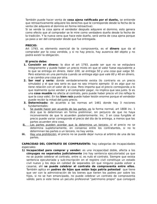 También puede hacer venta de cosa ajena ratificada por el dueño, se entiende
que retroactivamente adquiere los derechos que le corresponde desde la fecha de la
venta (de adquiere el dominio en forma retroactiva).
Si se vende la cosa ajena el vendedor después adquiere el dominio, esto genera
como efecto que al comprador se le mire como verdadero dueño desde la fecha de
la tradición. Y la nueva vena que hace este dueño, será venta de cosa ajena porque
ya paso a ser del comprador desde que fue entregada.
PRECIO:
Art 1793, es elemento esencial de la compraventa, es el dinero que da el
comprador por la cosa vendida, y si no hay precio, hay ausencia del objeto y no
podrá existir la obligación.
El precio debe:
1. Consistir en dinero: lo dice el art 1793, puede ser que no se estipulara
íntegramente y puede haber un precio mixto en que el valor fuese equivalente a
lo que se entrega en dinero. Valor 100, se entrega 50 y una cosa que valga 50.
Pero estamos en una permuta cuando se entrega algo que vale 60 y 40 en dinero,
o se cambia una cosa por otra.
2. Ser real y serio: donde verdaderamente exista (lo contrario es un precio
simulado) y el que sea serio es que no sea irrisorio ejemplo: Si es algo que no
tiene relación con el valor de la cosa. Pero importa que el precio corresponda a lo
que realmente quiso vender y el comprador pagar, no implica que sea justo. Si es
una cosa mueble no afecta al contrato, pero puede haber precio vil (no refleja lo
que la cosa vale). En los bien raíz puede haber lesión enorme porque el vendedor
puede recibir la mitad del justo precio.
3. Determinado: de acuerdo a las normas art 1461 donde hay 3 nociones
fundamentales:
i. Se puede hacer por acuerdo de las partes: es la forma normal, art 1808 inc. 1
dice que lo determinan en forma preliminar, sin perjuicio de que no haya
inconveniente de que lo acuerden posteriormente. Inc. 3 en cosa fungible el
precio puede variar corresponde el precio del día de la entrega, a menos que las
partes acuerden otra cosa.
ii. Las partes pueden acordar que la determine un tercero: si el precio no se
determina supletoriamente, en consenso entre los contratantes, si no lo
determinan las partes o un tercero, no hay venta.
iii. Hay una prohibición: el precio no se puede dejar nunca al arbitrio de una de las
partes.
CAPACIDAD DEL CONTRATO DE COMPRAVENTA: hay categorías de incapacidades
especiales:
1) Incapacidad para comprar y vender: es una incapacidad doble, afecta a los
cónyuges no separados judicialmente (no hay sentencia ejecutoriada) ya que
no se puede celebrar el contrato, entre sí, es nulo el contrato. Siempre que exista
sentencia ejecutoriada y sub-inscripción en el registro civil constituye un estado
civil nuevo y los deja en calidad de separados sin que ninguno pueda volver a
casarse, ahí se puede celebrar el contrato de compraventa entre ellos.
También aplica en padres de hijos que están bajo patria potestad que tiene
que ver con la administración de los bienes que tienen los padres por sobre los
hijos, si no se han emancipado, no puede celebrar un contrato de compraventa
válido; pero si este tiene un peculio profesional “patrimonio propio” que consiguió
 