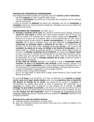 EFECTOS DEL CONTRATO DE COMPRAVENTA:
Hay obligaciones determinadas por las partes, hay de la esencia y de la naturaleza.
- Las de la esencia art 1444, no podrán faltar nunca
- Las de la naturaleza, las partes por el principio de la autonomía de la voluntad
podrían eliminarlas
Y como el contrato es bilateral las partes son obligadas, que son el comprador y
vendedor, donde son recíprocamente acreedores y deudores, por lo que se determina
la obligación de ambos:
OBLIGACIONES DEL VENDEDOR: Art 1824, son 2:
1. Entrega o tradición de la cosa: Se cuestiona el alcance de la entrega, primero la
venta de cosa ajena es válida pero nadie puede transferir más Dº de los que
tiene en cuanto a la tradición por lo quien compra, queda como poseedor y el
dominio no lo gana con la tradición, pero si con posterioridad. En otro caso el
verdadero dueño puede realizar la acción reivindicatoria y si resulta se hará la
evicción. Por lo que el vendedor tiene una sola obligación a proporcional al
comprador la posesión legal y material de la cosa y la transferencia del
dominio, por lo que debe hacer tradición de la cosa vendida , por lo que si el
vendedor es dueño se la cosa, se obliga a ser dueño al comprador, sino lo
deberá dejar en calidad de poseedor pacífico y tranquilo donde deberá sanear la
evicción. La entrega se efectúa con la tradición, en cuanto a los bienes raíces
ya sea se inscriba un contrato de compraventa en el conservador de bienes raíces,
se debe hacer por escritura pública. (menos la debe hacer la “servidumbre de
alcantarillado). Por lo que es entrega material de la cosa y debe ser puesta a
disposición del comprador.
Si hay falta de entrega depende si es material o real, el comprador puede
reclamar la cosa o la resolución del contrato, puede suceder cuando no se
entrega en la época estipulada y si no hay se debe entregar inmediatamente. Y el
Dº de retención es cuando el vendedor no está obligado a entregar algunas veces:
- cuando el comprador no pago bien o no va a pagar el precio
- cuando la cosa no haya sido entregada
- que no se haya fijado un plazo para el pago, podrá retener la cosa cuando haya
peligro de perderla
En cuanto al lugar es el convenido, si no hay, se distingue si es especie o cuerpo
cierto, será en el lugar donde estaba, pero si es algo genérico será el domicilio
del deudor al tiempo de la venta. Los gastos de la compra al vendedor le
corresponden los gastos para poner la cosa a disposición del comprador, y al
comprador los gastos para transportar la cosa después de la entrega. Se debe
entregar lo que señala el contrato y con frutos y en casos de accesorios (como el
art 1830 en la finca se venden todos los accesorios) se miran como inmuebles. Se dice
que los riesgos son del comprador, salvo en el contrato de compraventa con una
condición suspensiva donde la perdida fortuita la soporta el vendedor mientras no se
cumpla la condición.
Entrega de la venta de predios rústicos:
1. se puede vender como especie o cuerpo cierto
2. bajo una modalidad exclusiva de bienes raíces que es la “venta en relación a su
cabida” por superficie.
 