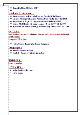  Team Building Skills in DSP

previous Experience :
 Area Manager at Roventis Pharma from12013 till now.
 District Manager at Avano Pharma from12012 till 31122012.
 Supervisor at Hi_Care company from 12009 till 12012.
 Senior Med.Rep in Hi_Care company from 12007 till 12009.
 Medical Representive in Hi_Care company from 42005 till 12007 .
SKILLS :
Excellent interpersonal and client relation skills demonstrated through
retention and
increase of client base.
 ICDL Course From Intel Learn Program
Languages :
 Arabic : mother tongue
 English : fluent of written & spoken
HOBBIES :
Sports – reading .
LICENSES :
• Valid Deriving License.
• Have a car.
 