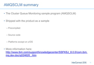 AMQSCLM summary
• The Cluster Queue Monitoring sample program (AMQSCLM)
• Shipped with the product as a sample
– Precompiled
– Source code
– Platforms except on z/OS
• More information here:
http://www.ibm.com/support/knowledgecenter/SSFKSJ_8.0.0/com.ibm.
mq.dev.doc/q024620_.htm
12
 