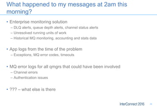 What happened to my messages at 2am this
morning?
• Enterprise monitoring solution
– DLQ alerts, queue depth alerts, channel status alerts
– Unresolved running units of work
– Historical MQ monitoring, accounting and stats data
• App logs from the time of the problem
– Exceptions, MQ error codes, timeouts
• MQ error logs for all qmgrs that could have been involved
– Channel errors
– Authentication issues
• ??? – what else is there
29
 