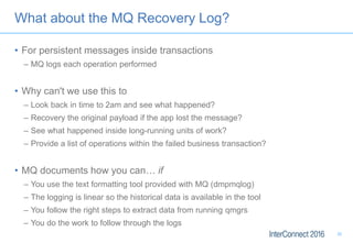 What about the MQ Recovery Log?
• For persistent messages inside transactions
– MQ logs each operation performed
• Why can't we use this to
– Look back in time to 2am and see what happened?
– Recovery the original payload if the app lost the message?
– See what happened inside long-running units of work?
– Provide a list of operations within the failed business transaction?
• MQ documents how you can… if
– You use the text formatting tool provided with MQ (dmpmqlog)
– The logging is linear so the historical data is available in the tool
– You follow the right steps to extract data from running qmgrs
– You do the work to follow through the logs
30
 