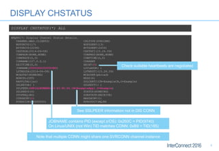 DISPLAY CHSTATUS
DISPLAY CHSTATUS(*) ALL
AMQ8417: Display Channel Status details.
CHANNEL(WAS.CLIENTS) CHLTYPE(SVRCONN)
BUFSRCVD(17) BUFSSENT(13)
BYTSRCVD(2296) BYTSSENT(2456)
CHSTADA(2014-04-08) CHSTATI(15.26.59)
COMPHDR(NONE,NONE) COMPMSG(NONE,NONE)
COMPRATE(0,0) COMPTIME(0,0)
CONNAME(127.0.0.1) CURRENT
EXITTIME(0,0) HBINT(5)
JOBNAME(0000260C000000B9) LOCLADDR( )
LSTMSGDA(2014-04-08) LSTMSGTI(15.26.59)
MCASTAT(RUNNING) MCAUSER(pbroad)
MONCHL(OFF) MSGS(6)
RAPPLTAG(jar) SSLCERTI(CN=ExampleCA,O=Example)
SSLKEYDA( ) SSLKEYTI( )
SSLPEER(SERIALNUMBER=53:43:FD:D6,CN=ExampleApp1,O=Example)
SSLRKEYS(0) STATUS(RUNNING)
STOPREQ(NO) SUBSTATE(RECEIVE)
CURSHCNV(1) MAXSHCNV(1)
RVERSION(00000000) RPRODUCT(MQJM)
See SSLPEER information not in DIS CONN
JOBNAME contains PID (except z/OS): 0x260C = PID(9740)
On Linux/UNIX (not Win) TID matches CONN: 0xB9 = TID(185)
Note that multiple CONN might share one SVRCONN channel instance
Check suitable heartbeats are negotiated
5
 