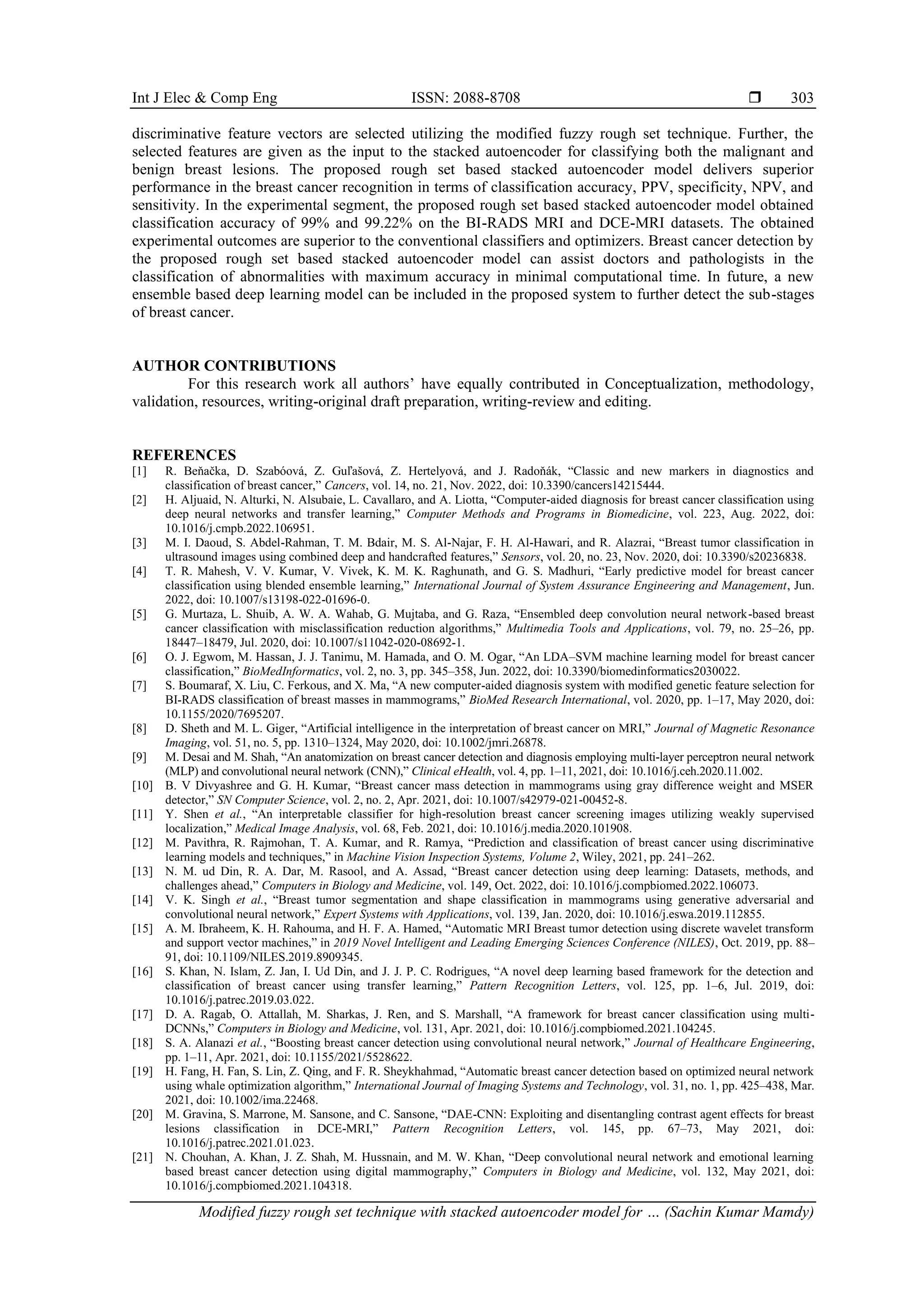Int J Elec & Comp Eng ISSN: 2088-8708 
Modified fuzzy rough set technique with stacked autoencoder model for … (Sachin Kumar Mamdy)
303
discriminative feature vectors are selected utilizing the modified fuzzy rough set technique. Further, the
selected features are given as the input to the stacked autoencoder for classifying both the malignant and
benign breast lesions. The proposed rough set based stacked autoencoder model delivers superior
performance in the breast cancer recognition in terms of classification accuracy, PPV, specificity, NPV, and
sensitivity. In the experimental segment, the proposed rough set based stacked autoencoder model obtained
classification accuracy of 99% and 99.22% on the BI-RADS MRI and DCE-MRI datasets. The obtained
experimental outcomes are superior to the conventional classifiers and optimizers. Breast cancer detection by
the proposed rough set based stacked autoencoder model can assist doctors and pathologists in the
classification of abnormalities with maximum accuracy in minimal computational time. In future, a new
ensemble based deep learning model can be included in the proposed system to further detect the sub-stages
of breast cancer.
AUTHOR CONTRIBUTIONS
For this research work all authors’ have equally contributed in Conceptualization, methodology,
validation, resources, writing-original draft preparation, writing-review and editing.
REFERENCES
[1] R. Beňačka, D. Szabóová, Z. Guľašová, Z. Hertelyová, and J. Radoňák, “Classic and new markers in diagnostics and
classification of breast cancer,” Cancers, vol. 14, no. 21, Nov. 2022, doi: 10.3390/cancers14215444.
[2] H. Aljuaid, N. Alturki, N. Alsubaie, L. Cavallaro, and A. Liotta, “Computer-aided diagnosis for breast cancer classification using
deep neural networks and transfer learning,” Computer Methods and Programs in Biomedicine, vol. 223, Aug. 2022, doi:
10.1016/j.cmpb.2022.106951.
[3] M. I. Daoud, S. Abdel-Rahman, T. M. Bdair, M. S. Al-Najar, F. H. Al-Hawari, and R. Alazrai, “Breast tumor classification in
ultrasound images using combined deep and handcrafted features,” Sensors, vol. 20, no. 23, Nov. 2020, doi: 10.3390/s20236838.
[4] T. R. Mahesh, V. V. Kumar, V. Vivek, K. M. K. Raghunath, and G. S. Madhuri, “Early predictive model for breast cancer
classification using blended ensemble learning,” International Journal of System Assurance Engineering and Management, Jun.
2022, doi: 10.1007/s13198-022-01696-0.
[5] G. Murtaza, L. Shuib, A. W. A. Wahab, G. Mujtaba, and G. Raza, “Ensembled deep convolution neural network-based breast
cancer classification with misclassification reduction algorithms,” Multimedia Tools and Applications, vol. 79, no. 25–26, pp.
18447–18479, Jul. 2020, doi: 10.1007/s11042-020-08692-1.
[6] O. J. Egwom, M. Hassan, J. J. Tanimu, M. Hamada, and O. M. Ogar, “An LDA–SVM machine learning model for breast cancer
classification,” BioMedInformatics, vol. 2, no. 3, pp. 345–358, Jun. 2022, doi: 10.3390/biomedinformatics2030022.
[7] S. Boumaraf, X. Liu, C. Ferkous, and X. Ma, “A new computer-aided diagnosis system with modified genetic feature selection for
BI-RADS classification of breast masses in mammograms,” BioMed Research International, vol. 2020, pp. 1–17, May 2020, doi:
10.1155/2020/7695207.
[8] D. Sheth and M. L. Giger, “Artificial intelligence in the interpretation of breast cancer on MRI,” Journal of Magnetic Resonance
Imaging, vol. 51, no. 5, pp. 1310–1324, May 2020, doi: 10.1002/jmri.26878.
[9] M. Desai and M. Shah, “An anatomization on breast cancer detection and diagnosis employing multi-layer perceptron neural network
(MLP) and convolutional neural network (CNN),” Clinical eHealth, vol. 4, pp. 1–11, 2021, doi: 10.1016/j.ceh.2020.11.002.
[10] B. V Divyashree and G. H. Kumar, “Breast cancer mass detection in mammograms using gray difference weight and MSER
detector,” SN Computer Science, vol. 2, no. 2, Apr. 2021, doi: 10.1007/s42979-021-00452-8.
[11] Y. Shen et al., “An interpretable classifier for high-resolution breast cancer screening images utilizing weakly supervised
localization,” Medical Image Analysis, vol. 68, Feb. 2021, doi: 10.1016/j.media.2020.101908.
[12] M. Pavithra, R. Rajmohan, T. A. Kumar, and R. Ramya, “Prediction and classification of breast cancer using discriminative
learning models and techniques,” in Machine Vision Inspection Systems, Volume 2, Wiley, 2021, pp. 241–262.
[13] N. M. ud Din, R. A. Dar, M. Rasool, and A. Assad, “Breast cancer detection using deep learning: Datasets, methods, and
challenges ahead,” Computers in Biology and Medicine, vol. 149, Oct. 2022, doi: 10.1016/j.compbiomed.2022.106073.
[14] V. K. Singh et al., “Breast tumor segmentation and shape classification in mammograms using generative adversarial and
convolutional neural network,” Expert Systems with Applications, vol. 139, Jan. 2020, doi: 10.1016/j.eswa.2019.112855.
[15] A. M. Ibraheem, K. H. Rahouma, and H. F. A. Hamed, “Automatic MRI Breast tumor detection using discrete wavelet transform
and support vector machines,” in 2019 Novel Intelligent and Leading Emerging Sciences Conference (NILES), Oct. 2019, pp. 88–
91, doi: 10.1109/NILES.2019.8909345.
[16] S. Khan, N. Islam, Z. Jan, I. Ud Din, and J. J. P. C. Rodrigues, “A novel deep learning based framework for the detection and
classification of breast cancer using transfer learning,” Pattern Recognition Letters, vol. 125, pp. 1–6, Jul. 2019, doi:
10.1016/j.patrec.2019.03.022.
[17] D. A. Ragab, O. Attallah, M. Sharkas, J. Ren, and S. Marshall, “A framework for breast cancer classification using multi-
DCNNs,” Computers in Biology and Medicine, vol. 131, Apr. 2021, doi: 10.1016/j.compbiomed.2021.104245.
[18] S. A. Alanazi et al., “Boosting breast cancer detection using convolutional neural network,” Journal of Healthcare Engineering,
pp. 1–11, Apr. 2021, doi: 10.1155/2021/5528622.
[19] H. Fang, H. Fan, S. Lin, Z. Qing, and F. R. Sheykhahmad, “Automatic breast cancer detection based on optimized neural network
using whale optimization algorithm,” International Journal of Imaging Systems and Technology, vol. 31, no. 1, pp. 425–438, Mar.
2021, doi: 10.1002/ima.22468.
[20] M. Gravina, S. Marrone, M. Sansone, and C. Sansone, “DAE-CNN: Exploiting and disentangling contrast agent effects for breast
lesions classification in DCE-MRI,” Pattern Recognition Letters, vol. 145, pp. 67–73, May 2021, doi:
10.1016/j.patrec.2021.01.023.
[21] N. Chouhan, A. Khan, J. Z. Shah, M. Hussnain, and M. W. Khan, “Deep convolutional neural network and emotional learning
based breast cancer detection using digital mammography,” Computers in Biology and Medicine, vol. 132, May 2021, doi:
10.1016/j.compbiomed.2021.104318.
 