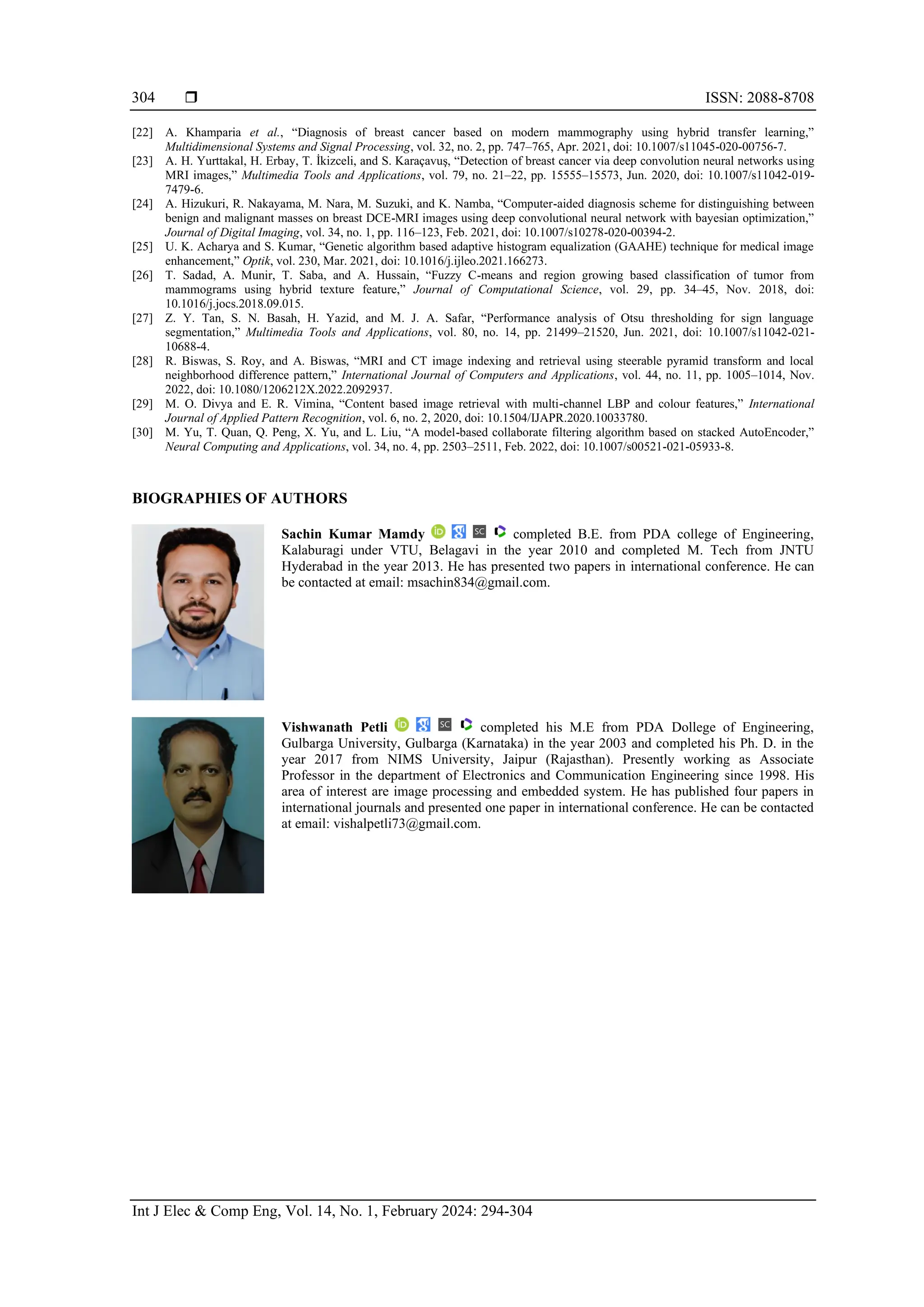  ISSN: 2088-8708
Int J Elec & Comp Eng, Vol. 14, No. 1, February 2024: 294-304
304
[22] A. Khamparia et al., “Diagnosis of breast cancer based on modern mammography using hybrid transfer learning,”
Multidimensional Systems and Signal Processing, vol. 32, no. 2, pp. 747–765, Apr. 2021, doi: 10.1007/s11045-020-00756-7.
[23] A. H. Yurttakal, H. Erbay, T. İkizceli, and S. Karaçavuş, “Detection of breast cancer via deep convolution neural networks using
MRI images,” Multimedia Tools and Applications, vol. 79, no. 21–22, pp. 15555–15573, Jun. 2020, doi: 10.1007/s11042-019-
7479-6.
[24] A. Hizukuri, R. Nakayama, M. Nara, M. Suzuki, and K. Namba, “Computer-aided diagnosis scheme for distinguishing between
benign and malignant masses on breast DCE-MRI images using deep convolutional neural network with bayesian optimization,”
Journal of Digital Imaging, vol. 34, no. 1, pp. 116–123, Feb. 2021, doi: 10.1007/s10278-020-00394-2.
[25] U. K. Acharya and S. Kumar, “Genetic algorithm based adaptive histogram equalization (GAAHE) technique for medical image
enhancement,” Optik, vol. 230, Mar. 2021, doi: 10.1016/j.ijleo.2021.166273.
[26] T. Sadad, A. Munir, T. Saba, and A. Hussain, “Fuzzy C-means and region growing based classification of tumor from
mammograms using hybrid texture feature,” Journal of Computational Science, vol. 29, pp. 34–45, Nov. 2018, doi:
10.1016/j.jocs.2018.09.015.
[27] Z. Y. Tan, S. N. Basah, H. Yazid, and M. J. A. Safar, “Performance analysis of Otsu thresholding for sign language
segmentation,” Multimedia Tools and Applications, vol. 80, no. 14, pp. 21499–21520, Jun. 2021, doi: 10.1007/s11042-021-
10688-4.
[28] R. Biswas, S. Roy, and A. Biswas, “MRI and CT image indexing and retrieval using steerable pyramid transform and local
neighborhood difference pattern,” International Journal of Computers and Applications, vol. 44, no. 11, pp. 1005–1014, Nov.
2022, doi: 10.1080/1206212X.2022.2092937.
[29] M. O. Divya and E. R. Vimina, “Content based image retrieval with multi-channel LBP and colour features,” International
Journal of Applied Pattern Recognition, vol. 6, no. 2, 2020, doi: 10.1504/IJAPR.2020.10033780.
[30] M. Yu, T. Quan, Q. Peng, X. Yu, and L. Liu, “A model-based collaborate filtering algorithm based on stacked AutoEncoder,”
Neural Computing and Applications, vol. 34, no. 4, pp. 2503–2511, Feb. 2022, doi: 10.1007/s00521-021-05933-8.
BIOGRAPHIES OF AUTHORS
Sachin Kumar Mamdy completed B.E. from PDA college of Engineering,
Kalaburagi under VTU, Belagavi in the year 2010 and completed M. Tech from JNTU
Hyderabad in the year 2013. He has presented two papers in international conference. He can
be contacted at email: msachin834@gmail.com.
Vishwanath Petli completed his M.E from PDA Dollege of Engineering,
Gulbarga University, Gulbarga (Karnataka) in the year 2003 and completed his Ph. D. in the
year 2017 from NIMS University, Jaipur (Rajasthan). Presently working as Associate
Professor in the department of Electronics and Communication Engineering since 1998. His
area of interest are image processing and embedded system. He has published four papers in
international journals and presented one paper in international conference. He can be contacted
at email: vishalpetli73@gmail.com.
 