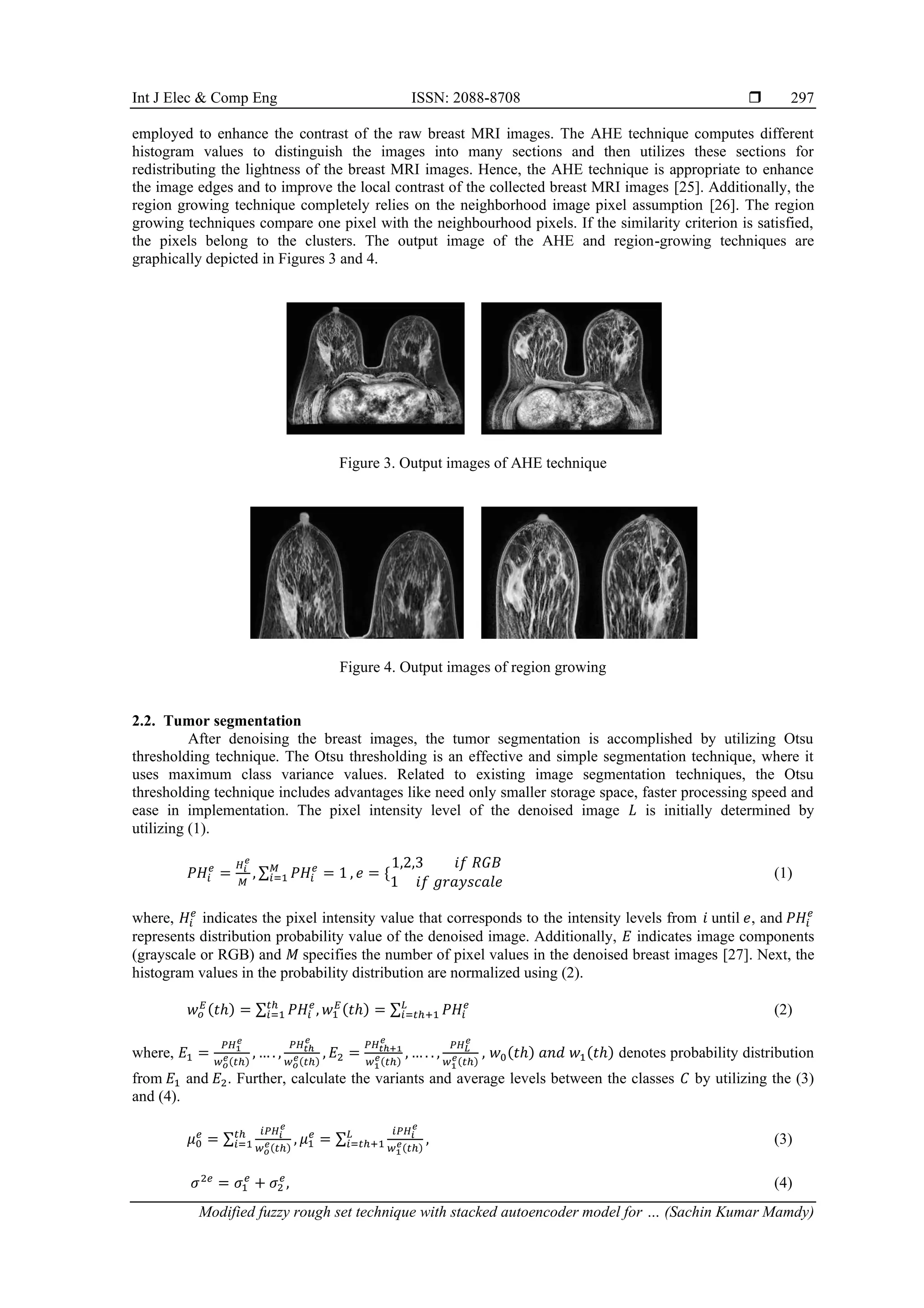 Int J Elec & Comp Eng ISSN: 2088-8708 
Modified fuzzy rough set technique with stacked autoencoder model for … (Sachin Kumar Mamdy)
297
employed to enhance the contrast of the raw breast MRI images. The AHE technique computes different
histogram values to distinguish the images into many sections and then utilizes these sections for
redistributing the lightness of the breast MRI images. Hence, the AHE technique is appropriate to enhance
the image edges and to improve the local contrast of the collected breast MRI images [25]. Additionally, the
region growing technique completely relies on the neighborhood image pixel assumption [26]. The region
growing techniques compare one pixel with the neighbourhood pixels. If the similarity criterion is satisfied,
the pixels belong to the clusters. The output image of the AHE and region-growing techniques are
graphically depicted in Figures 3 and 4.
Figure 3. Output images of AHE technique
Figure 4. Output images of region growing
2.2. Tumor segmentation
After denoising the breast images, the tumor segmentation is accomplished by utilizing Otsu
thresholding technique. The Otsu thresholding is an effective and simple segmentation technique, where it
uses maximum class variance values. Related to existing image segmentation techniques, the Otsu
thresholding technique includes advantages like need only smaller storage space, faster processing speed and
ease in implementation. The pixel intensity level of the denoised image 𝐿 is initially determined by
utilizing (1).
𝑃𝐻𝑖
𝑒
=
𝐻𝑖
𝑒
𝑀
, ∑ 𝑃𝐻𝑖
𝑒
= 1
𝑀
𝑖=1 , 𝑒 = {
1,2,3 𝑖𝑓 𝑅𝐺𝐵
1 𝑖𝑓 𝑔𝑟𝑎𝑦𝑠𝑐𝑎𝑙𝑒
(1)
where, 𝐻𝑖
𝑒
indicates the pixel intensity value that corresponds to the intensity levels from 𝑖 until 𝑒, and 𝑃𝐻𝑖
𝑒
represents distribution probability value of the denoised image. Additionally, 𝐸 indicates image components
(grayscale or RGB) and 𝑀 specifies the number of pixel values in the denoised breast images [27]. Next, the
histogram values in the probability distribution are normalized using (2).
𝑤𝑜
𝐸(𝑡ℎ) = ∑ 𝑃𝐻𝑖
𝑒
,
𝑡ℎ
𝑖=1 𝑤1
𝐸(𝑡ℎ) = ∑ 𝑃𝐻𝑖
𝑒
𝐿
𝑖=𝑡ℎ+1 (2)
where, 𝐸1 =
𝑃𝐻1
𝑒
𝑤𝑜
𝑒(𝑡ℎ)
, … . ,
𝑃𝐻𝑡ℎ
𝑒
𝑤𝑜
𝑒(𝑡ℎ)
, 𝐸2 =
𝑃𝐻𝑡ℎ+1
𝑒
𝑤1
𝑒(𝑡ℎ)
, … . . ,
𝑃𝐻𝐿
𝑒
𝑤1
𝑒(𝑡ℎ)
, 𝑤0(𝑡ℎ) 𝑎𝑛𝑑 𝑤1(𝑡ℎ) denotes probability distribution
from 𝐸1 and 𝐸2. Further, calculate the variants and average levels between the classes 𝐶 by utilizing the (3)
and (4).
𝜇0
𝑒
= ∑
𝑖𝑃𝐻𝑖
𝑒
𝑤𝑜
𝑒(𝑡ℎ)
,
𝑡ℎ
𝑖=1 𝜇1
𝑒
= ∑
𝑖𝑃𝐻𝑖
𝑒
𝑤1
𝑒(𝑡ℎ)
,
𝐿
𝑖=𝑡ℎ+1 (3)
𝜎2𝑒
= 𝜎1
𝑒
+ 𝜎2
𝑒
, (4)
 