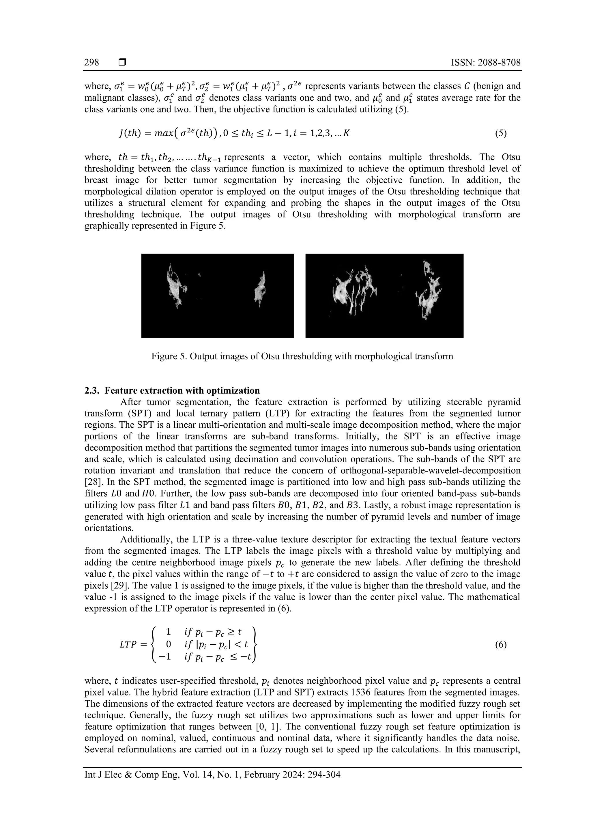  ISSN: 2088-8708
Int J Elec & Comp Eng, Vol. 14, No. 1, February 2024: 294-304
298
where, 𝜎1
𝑒
= 𝑤0
𝑒
(𝜇0
𝑒
+ 𝜇𝑇
𝑒
)2
, 𝜎2
𝑒
= 𝑤1
𝑒
(𝜇1
𝑒
+ 𝜇𝑇
𝑒
)2
, 𝜎2𝑒
represents variants between the classes 𝐶 (benign and
malignant classes), 𝜎1
𝑒
and 𝜎2
𝑒
denotes class variants one and two, and 𝜇0
𝑒
and 𝜇1
𝑒
states average rate for the
class variants one and two. Then, the objective function is calculated utilizing (5).
𝐽(𝑡ℎ) = 𝑚𝑎𝑥( 𝜎2𝑒(𝑡ℎ)) , 0 ≤ 𝑡ℎ𝑖 ≤ 𝐿 − 1, 𝑖 = 1,2,3, … 𝐾 (5)
where, 𝑡ℎ = 𝑡ℎ1, 𝑡ℎ2, … … . 𝑡ℎ𝐾−1 represents a vector, which contains multiple thresholds. The Otsu
thresholding between the class variance function is maximized to achieve the optimum threshold level of
breast image for better tumor segmentation by increasing the objective function. In addition, the
morphological dilation operator is employed on the output images of the Otsu thresholding technique that
utilizes a structural element for expanding and probing the shapes in the output images of the Otsu
thresholding technique. The output images of Otsu thresholding with morphological transform are
graphically represented in Figure 5.
Figure 5. Output images of Otsu thresholding with morphological transform
2.3. Feature extraction with optimization
After tumor segmentation, the feature extraction is performed by utilizing steerable pyramid
transform (SPT) and local ternary pattern (LTP) for extracting the features from the segmented tumor
regions. The SPT is a linear multi-orientation and multi-scale image decomposition method, where the major
portions of the linear transforms are sub-band transforms. Initially, the SPT is an effective image
decomposition method that partitions the segmented tumor images into numerous sub-bands using orientation
and scale, which is calculated using decimation and convolution operations. The sub-bands of the SPT are
rotation invariant and translation that reduce the concern of orthogonal-separable-wavelet-decomposition
[28]. In the SPT method, the segmented image is partitioned into low and high pass sub-bands utilizing the
filters 𝐿0 and 𝐻0. Further, the low pass sub-bands are decomposed into four oriented band-pass sub-bands
utilizing low pass filter 𝐿1 and band pass filters 𝐵0, 𝐵1, 𝐵2, and 𝐵3. Lastly, a robust image representation is
generated with high orientation and scale by increasing the number of pyramid levels and number of image
orientations.
Additionally, the LTP is a three-value texture descriptor for extracting the textual feature vectors
from the segmented images. The LTP labels the image pixels with a threshold value by multiplying and
adding the centre neighborhood image pixels 𝑝𝑐 to generate the new labels. After defining the threshold
value 𝑡, the pixel values within the range of −𝑡 to +𝑡 are considered to assign the value of zero to the image
pixels [29]. The value 1 is assigned to the image pixels, if the value is higher than the threshold value, and the
value -1 is assigned to the image pixels if the value is lower than the center pixel value. The mathematical
expression of the LTP operator is represented in (6).
𝐿𝑇𝑃 = {
1 𝑖𝑓 𝑝𝑖 − 𝑝𝑐 ≥ 𝑡
0 𝑖𝑓 |𝑝𝑖 − 𝑝𝑐| < 𝑡
−1 𝑖𝑓 𝑝𝑖 − 𝑝𝑐 ≤ −𝑡
} (6)
where, 𝑡 indicates user-specified threshold, 𝑝𝑖 denotes neighborhood pixel value and 𝑝𝑐 represents a central
pixel value. The hybrid feature extraction (LTP and SPT) extracts 1536 features from the segmented images.
The dimensions of the extracted feature vectors are decreased by implementing the modified fuzzy rough set
technique. Generally, the fuzzy rough set utilizes two approximations such as lower and upper limits for
feature optimization that ranges between [0, 1]. The conventional fuzzy rough set feature optimization is
employed on nominal, valued, continuous and nominal data, where it significantly handles the data noise.
Several reformulations are carried out in a fuzzy rough set to speed up the calculations. In this manuscript,
 