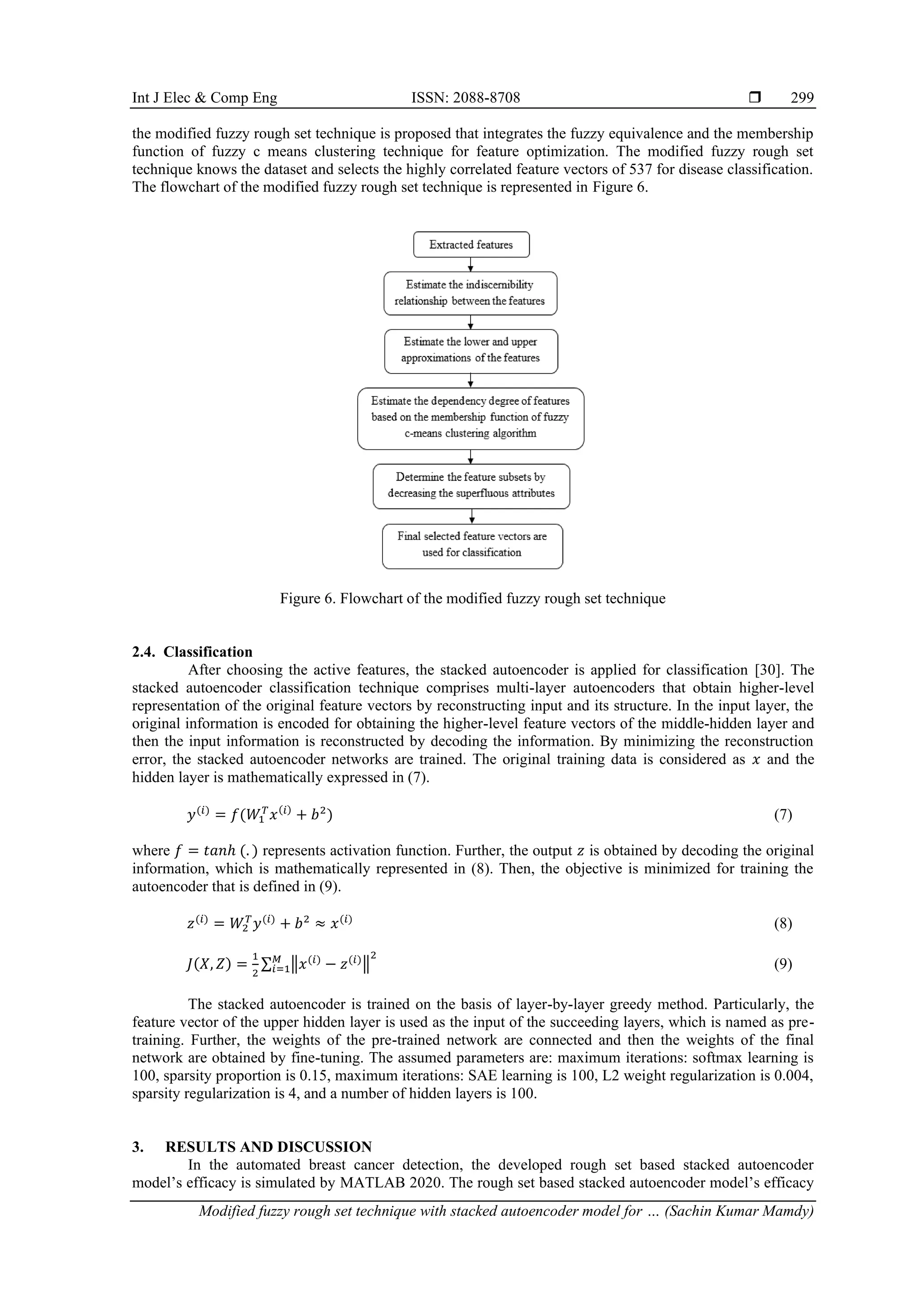 Int J Elec & Comp Eng ISSN: 2088-8708 
Modified fuzzy rough set technique with stacked autoencoder model for … (Sachin Kumar Mamdy)
299
the modified fuzzy rough set technique is proposed that integrates the fuzzy equivalence and the membership
function of fuzzy c means clustering technique for feature optimization. The modified fuzzy rough set
technique knows the dataset and selects the highly correlated feature vectors of 537 for disease classification.
The flowchart of the modified fuzzy rough set technique is represented in Figure 6.
Figure 6. Flowchart of the modified fuzzy rough set technique
2.4. Classification
After choosing the active features, the stacked autoencoder is applied for classification [30]. The
stacked autoencoder classification technique comprises multi-layer autoencoders that obtain higher-level
representation of the original feature vectors by reconstructing input and its structure. In the input layer, the
original information is encoded for obtaining the higher-level feature vectors of the middle-hidden layer and
then the input information is reconstructed by decoding the information. By minimizing the reconstruction
error, the stacked autoencoder networks are trained. The original training data is considered as 𝑥 and the
hidden layer is mathematically expressed in (7).
𝑦(𝑖)
= 𝑓(𝑊1
𝑇
𝑥(𝑖)
+ 𝑏2
) (7)
where 𝑓 = 𝑡𝑎𝑛ℎ (. ) represents activation function. Further, the output 𝑧 is obtained by decoding the original
information, which is mathematically represented in (8). Then, the objective is minimized for training the
autoencoder that is defined in (9).
𝑧(𝑖)
= 𝑊2
𝑇
𝑦(𝑖)
+ 𝑏2
≈ 𝑥(𝑖)
(8)
𝐽(𝑋, 𝑍) =
1
2
∑ ‖𝑥(𝑖)
− 𝑧(𝑖)
‖
2
𝑀
𝑖=1 (9)
The stacked autoencoder is trained on the basis of layer-by-layer greedy method. Particularly, the
feature vector of the upper hidden layer is used as the input of the succeeding layers, which is named as pre-
training. Further, the weights of the pre-trained network are connected and then the weights of the final
network are obtained by fine-tuning. The assumed parameters are: maximum iterations: softmax learning is
100, sparsity proportion is 0.15, maximum iterations: SAE learning is 100, L2 weight regularization is 0.004,
sparsity regularization is 4, and a number of hidden layers is 100.
3. RESULTS AND DISCUSSION
In the automated breast cancer detection, the developed rough set based stacked autoencoder
model’s efficacy is simulated by MATLAB 2020. The rough set based stacked autoencoder model’s efficacy
 