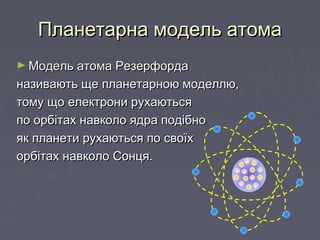 Планетарна модель атомаПланетарна модель атома
► Модель атома РезерфордаМодель атома Резерфорда
називають ще планетарною моделлю,називають ще планетарною моделлю,
тому що електрони рухаютьсятому що електрони рухаються
по орбітах навколо ядра подібнопо орбітах навколо ядра подібно
як планети рухаються по своїхяк планети рухаються по своїх
орбітах навколо Сонця.орбітах навколо Сонця.
+
+
+ +
+
+
+
 