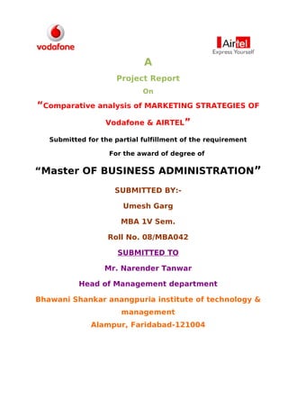 A
                      Project Report
                             On

“Comparative analysis of MARKETING STRATEGIES OF
                  Vodafone & AIRTEL”

   Submitted for the partial fulfillment of the requirement

                   For the award of degree of

“Master OF BUSINESS ADMINISTRATION”
                     SUBMITTED BY:-

                       Umesh Garg

                       MBA 1V Sem.

                   Roll No. 08/MBA042

                      SUBMITTED TO

                  Mr. Narender Tanwar

           Head of Management department

Bhawani Shankar anangpuria institute of technology &
                       management
              Alampur, Faridabad-121004
 